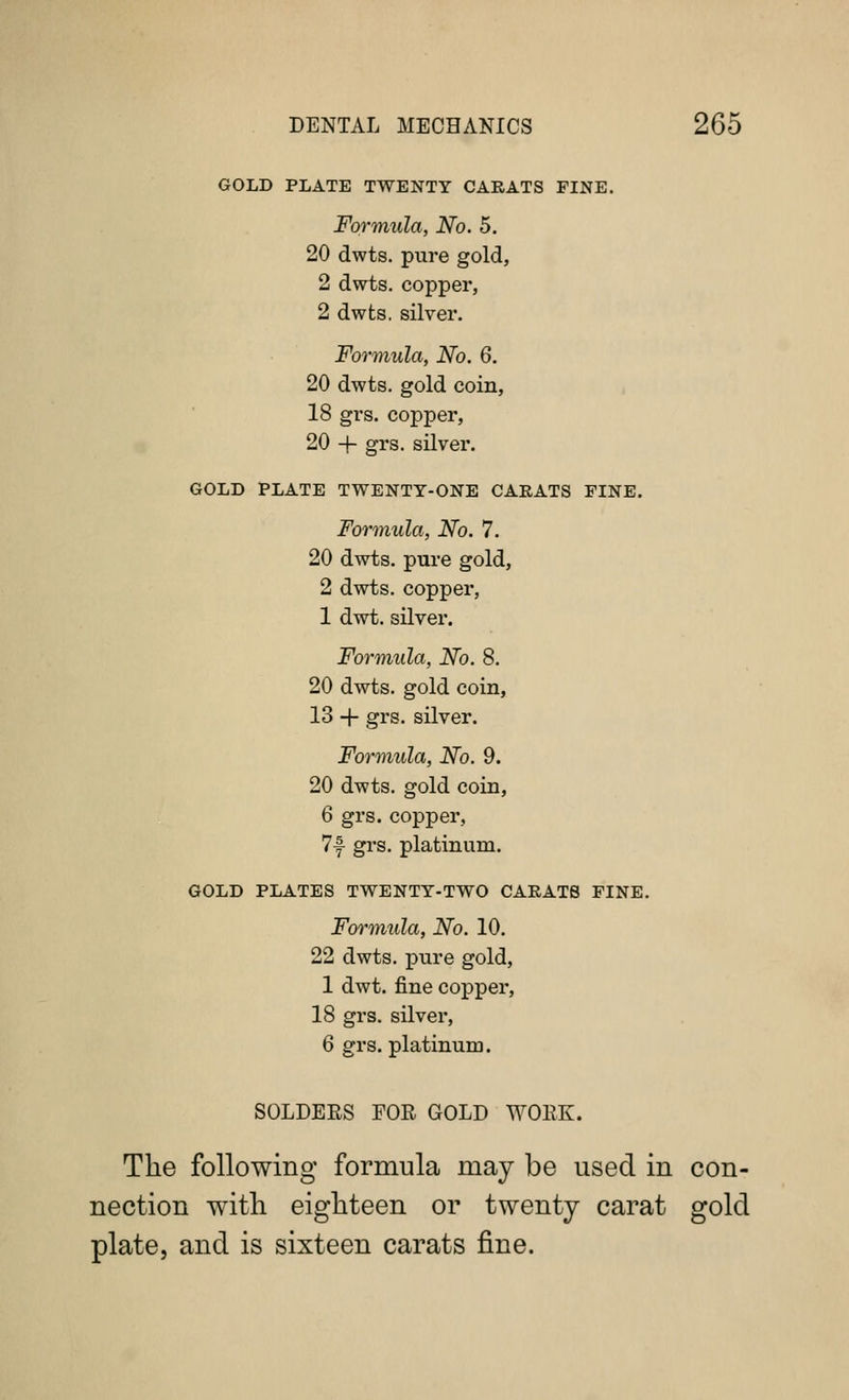 GOLD PLATE TWENTY CARATS FINE. Formula, No. 5. 20 dwts. pure gold, 2 dwts. copper, 2 dwts. silver. Formula, No. 6. 20 dwts. gold coin, 18 grs. copper, 20 + grs. silver. GOLD PLATE TWENTY-ONE CARATS FINE. Formula, No. 7. 20 dwts. pure gold, 2 dwts. copper, 1 dwt. silver. Foriinula, No. 8. 20 dwts. gold coin, 13 + grs. silver. Formula, No. 9. 20 dwts. gold coin, 6 grs. copper, 7f grs. platinum. GOLD PLATES TWENTY-TWO CARATS FINE. Formula, No. 10. 22 dwts. pure gold, 1 dwt. fine copper, 18 grs. silver, 6 grs. platinum. SOLDERS FOR GOLD WORK. The following formula may be used in con- nection with eighteen or twenty carat gold plate, and is sixteen carats fine.