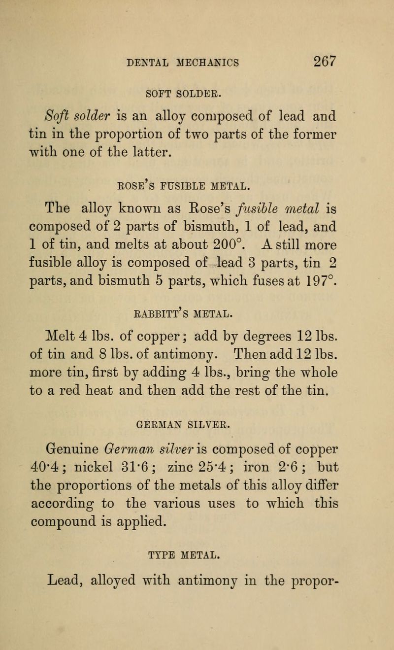SOFT SOLDER. Soft solder is an alloy composed of lead and tin in the proportion of two parts of the former with one of the latter. rose's fusible metal. The alloy known as Eose's fusible metal is composed of 2 parts of bismuth, 1 of lead, and 1 of tin, and melts at about 200°. A still more fusible alloy is composed of lead 3 parts, tin 2 parts, and bismuth 5 parts, which fuses at 197°. rabbitt's metal. Melt 4 lbs. of copper; add by degrees 12 lbs. of tin and 8 lbs. of antimony. Then add 12 lbs. more tin, first by adding 4 lbs., bring the whole to a red heat and then add the rest of the tin. GERMAN SILVER. Genuine German silver is composed of copper 40-4; nickel 31*6; zinc 25*4; iron 2*6; but the proportions of the metals of this alloy differ according to the various uses to which this compound is applied. TYPE METAL. Lead, alloyed with antimony in the proper-