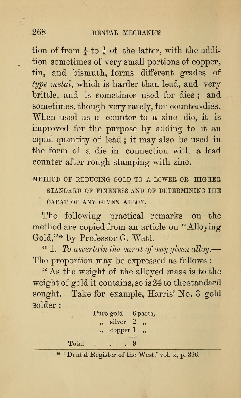 tion of from J to -|- of tlie latter, with the addi- tion sometimes of very small portions of copper, tin, and bismuth, forms different grades of tij])e metal, which is harder than lead, and very- brittle, and is sometimes used for dies ; and sometimes, though very rarely, for counter-dies. When used as a counter to a zinc die, it is improved for the purpose by adding to it an equal quantity of lead; it may also be used in the form of a die in connection with a lead counter after rough stamping with zinc. METHOD OF EEDUCING GOLD TO A LOWER OR HIGHER STANDARD OE FINENESS AND OE DETERMINING THE CARAT OF ANY GIVEN ALLOY. The following practical remarks on the method are copied from an article on ''Alloying Gold,* by Professor G. Watt. 1. To ascertain the carat of any given alloy.— The proportion may be expressed as follows :  As the weight of the alloyed mass is to the weight of gold it contains, so is 24 to the standard sought. Take for example, Harris' No. 3 gold solder: Pure gold 6 parts, „ silver 2 „ „ copper 1 „ Total ... 9 * ' Dental Register of the West,' vol. x, p. 396.