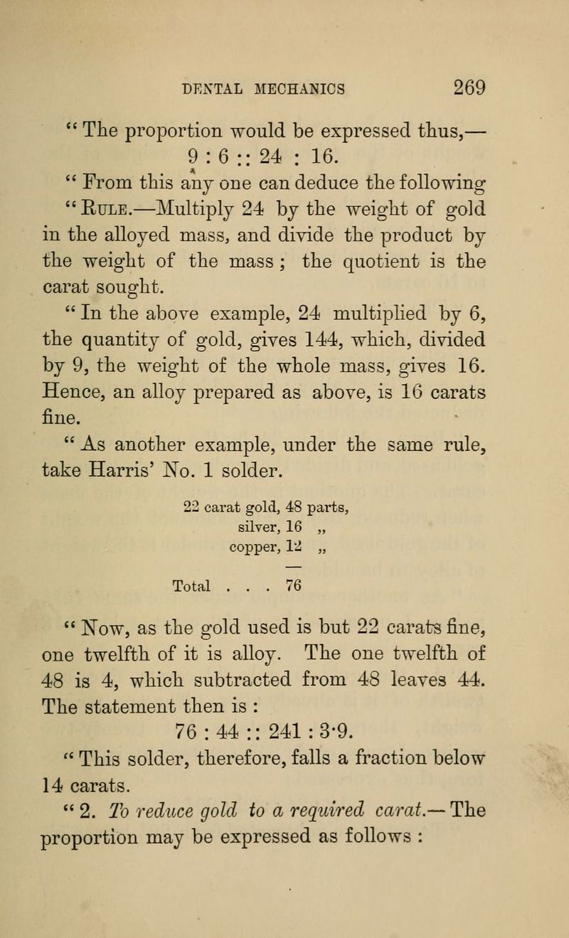  The proportion would be expressed thus,— 9 : 6 :: 24 : 16.  From this anj one can deduce the following ''Rule.—Multiply 24 by the weight of gold in the alloyed mass, and divide the product by the weight of the mass ; the quotient is the carat souo-ht.  In the above example, 24 multiplied by 6, the quantity of gold, gives 144, which, divided by 9, the weight of the whole mass, gives 16. Hence, an alloy prepared as above, is 16 carats fine.  As another example, under the same rule, take Harris' jS'o. 1 solder. 22 carat gold, 48 parts, silver, 16 „ copper, 12 „ Total ... 76  Now, as the gold used is but 22 carats fine, one twelfth of it is alloy. The one twelfth of 48 is 4, which subtracted from 48 leaves 44. The statement then is : 76:44:: 241:3*9. '' This solder, therefore, falls a fraction below 14 carats. 2. To reduce gold to a required carat.-- The proportion may be expressed as follows :