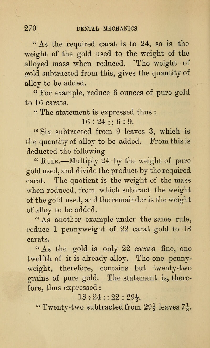 As tlie required carat is to 24, so is fhe weight of the gold used to the weight of the alloyed mass when reduced. *The weight of gold subtracted from this, gives the quantity of alloy to be added.  For example, reduce 6 ounces of pure gold to 16 carats.  The statement is expressed thus : 16:24:: 6:9.  Six subtracted from 9 leaves 3, which is the quantity of alloy to be added. From this is deducted the following  Rule.—Multiply 24 by the weight of pure gold used, and divide the product by the required carat. The quotient is the weight of the mass when reduced, from which subtract the weight of the gold used, and the remainder is the weight of alloy to be added. As another example under the same rule, reduce 1 pennyweight of 22 carat gold to 18 carats. As the gold is only 22 carats fine, one twelfth of it is already alloy. The one penny- weight, therefore, contains but twenty-two grains of pure gold. The statement is, there- fore, thus expressed: 18 : 24 :: 22 : 29i  Twenty-two subtracted from 29|- leaves 7-g-.