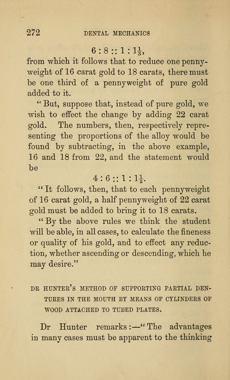 6:8:: l:li, from wliicli it follows tliat to reduce one penny- weiglit of 16 carat gold to 18 carats, tlieremust be one third of a pennyweight of pure gold added to it. '' But, suppose that, instead of pure gold, we wash to effect the change by adding 22 carat gold. The numbers, then, respectively repre- senting the proportions of the alloy would be found by subtracting, in the above example, 16 and 18 from 22, and the statement would be 4:6:: 1 : 11 '' It follows, then, that to each pennyweight of 16 carat gold, a half pennyweight of 22 carat gold must be added to bring it to 18 carats.  By the above rules we think the student will be able, in all cases, to calculate the fineness or quality of his gold, and to effect any reduc- tion, whether ascending or descending, which he may desire. DR HUNTEe's method OE SUPPORTING PARTIAL DEN- TURES IN THE MOUTH BY MEANS OE CYLINDERS OF WOOD ATTACHED TO TUBED PLATES. Dr Hunter remarks:—''The advantages in many cases must be apparent to the thinking
