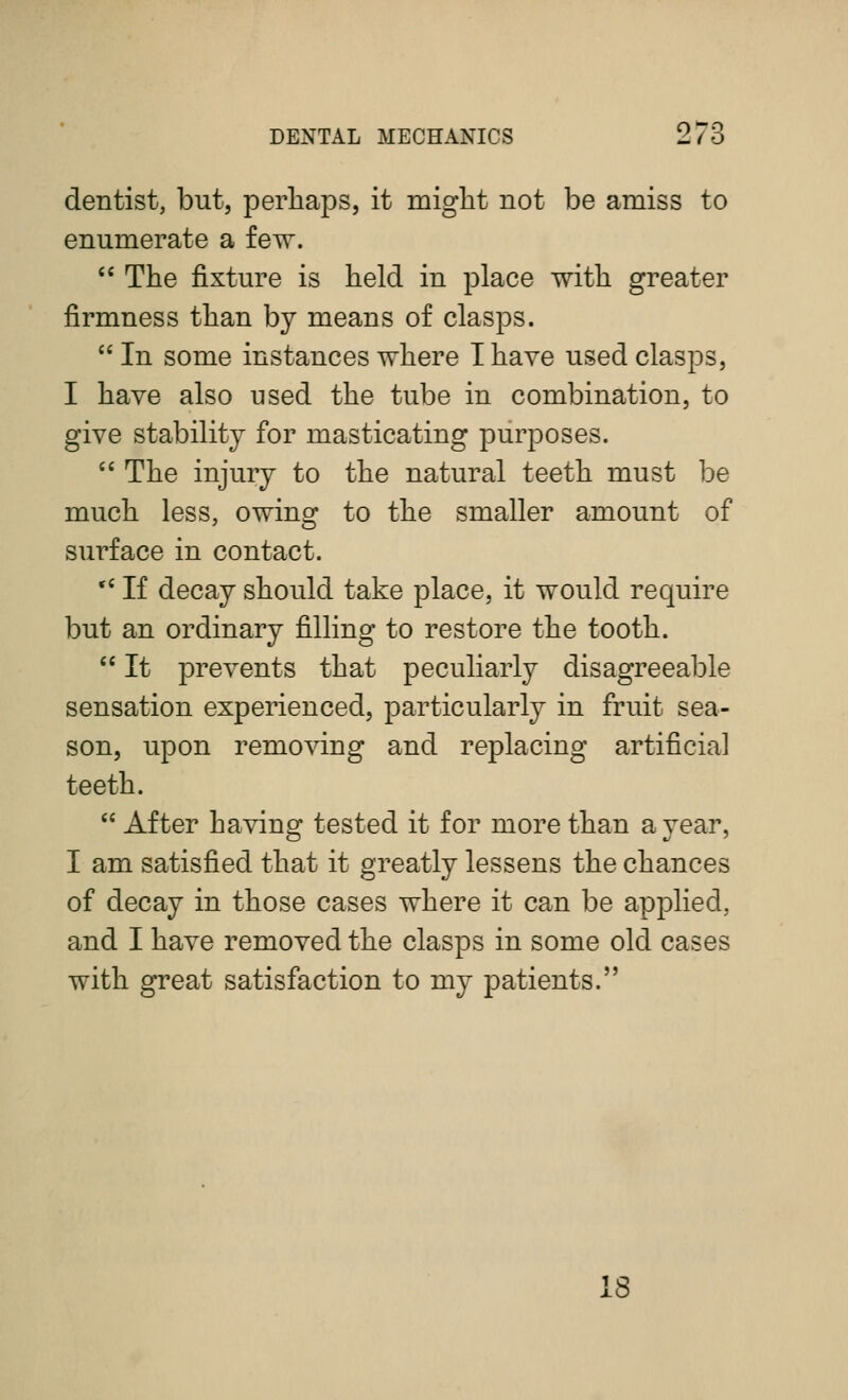 dentist, but, perhaps, it miglit not be amiss to enumerate a few. '' The fixture is held in place with greater firmness than by means of clasps.  In some instances where I have used clasps, I have also used the tube in combination, to give stability for masticating purposes.  The injury to the natural teeth must be much less, owing to the smaller amount of surface in contact. '' If decay should take place, it would require but an ordinary filling to restore the tooth.  It prevents that peculiarly disagreeable sensation experienced, particularly in fruit sea- son, upon removing and replacing artificial teeth.  After having tested it for more than a year, I am satisfied that it greatly lessens the chances of decay in those cases where it can be applied, and I have removed the clasps in some old cases with great satisfaction to my patients. 18