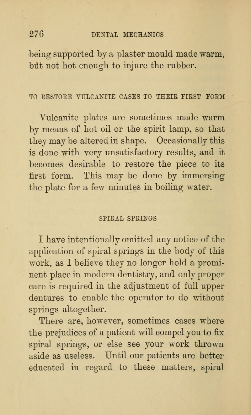 being supported by a plaster mould made warm, biit not hot enough to injure the rubber. TO EESTOEE VULCANITE CASES TO THEIE PIEST EOEM Vulcanite plates are sometimes made warm by means of hot oil or the spirit lamp, so that they may be altered in shape. Occasionally this is done with very unsatisfactory results, and it becomes desirable to restore the piece to its first form. This may be done by immersing the plate for a few minutes in boiling water. SPIEAL SPEINGS I have intentionally omitted any notice of the application of spiral springs in the body of this work, as I believe they no longer hold a promi- nent place in modern dentistry, and only proper care is required in the adjustment of full upper dentures to enable the operator to do without springs altogether. There are, however, sometimes cases where the prejudices of a patient will compel you to fix spiral springs, or else see your work thrown aside as useless. Until our patients are better educated in regard to these matters, spiral