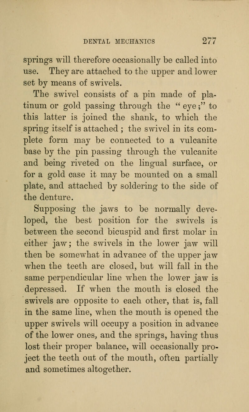 springs will therefore occasionally be called into use. They are attached to the upper and lower set by means of swivels. The swivel consists of a pin made of pla- tinum or gold passing through the  eye; to this latter is joined the shank, to which the spring itself is attached ; the swivel in its com- plete form may be connected to a vulcanite base by the pin passing through the vulcanite and being riveted on the lingual surface, or for a gold case it may be mounted on a small plate, and attached by soldering to the side of the denture. Supposing the jaws to be normally deve- loped, the best position for the swivels is between the second bicuspid and first molar in either jaw; the swivels in the lower jaw will then be somewhat in advance of the upper jaw when the teeth are closed, but will fall in the same perpendicular line when the lower jaw is depressed. If when the mouth is closed the swivels are opposite to each other, that is, fall in the same line, when the mouth is opened the upper swivels will occupy a position in advance of the lower ones, and the springs, having thus lost their proper balance, will occasionally pro- ject the teeth out of the mouth, often partially and sometimes altogether.