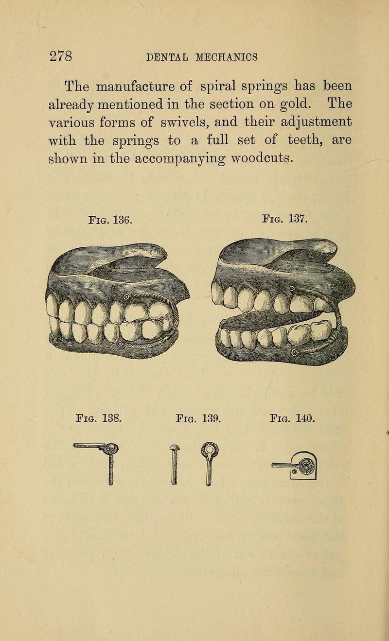 The manufacture of spiral springs has been already mentioned in the section on gold. The various forms of swivels, and their adjustment with the springs to a full set of teeth, are shown in the accompanying woodcuts. Fig. 136. Fig. 137. Fig, 138. Fig. 139. Fig. 140.