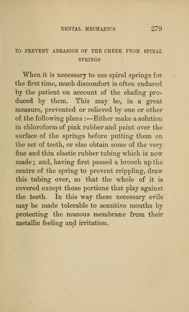 TO PEEVENT ABRASION OF THE CHEEK FKOM SPIRAL SPRINGS When it is necessary to use spiral springs for the first time, much discomfort is often endured by the patient on account of the chafing pro- duced by them. This may be, in a great measure, prevented or reheved by one or other of the following plans :—Either make a solution in chloroform of pink rubber and paint over the surface of the springs before putting them on the set of teeth, or else obtain some of the very fine and thin elastic rubber tubing which is now made; and, having first passed a brooch up the centre of the spring to prevent crippling, draw this tubing over, so that the whole of it is covered except those portions that play against the teeth. In this way these necessary evils may be made tolerable to sensitive mouths by protecting the mucous membrane from their metallic feeling and irritation.