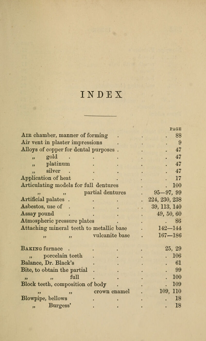 INDEX . PAGE AlE chamber, manner of forming . 88 Air vent in plaster impressions 9 Alloys of copper for dental purposes . 47 gold 47 „ platinum 47 „ silver 47 Application of heat 17 Articulating models for full dentures 100 ,, „ partial dentures 95-97, 99 Artificial palates . 224, 230, 238 Asbestos, use of . 39, 113,140 Assay pound 49, 50, 60 Atmospheric pressure plates . 86 Attaching mineral teeth to metallic base 142—144 „ „ vulcanite base 167—186 Baking furnace . . . . 25, 29 „ porcelain teeth . 106 Balance, Dr. Black's . 61 Bite, to obtain the partial . . 99 » „ full . 100 Block teeth, composition of body . 109 ,, „ crown enamel 109, 110 Blowpipe, bellows . 18 „ Burgess' , 18