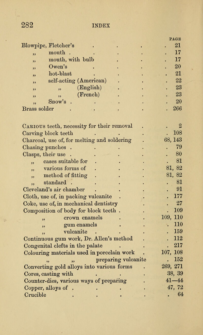 Blowpipe, Fletcher's „ moutli . „ moutli, with, bulb „ Owen's „ hot-blast „ self-acting (American) (English) (French) „ Snow's . Brass solder PA&B 21 17 17 20 21 22 23 23 20 266 Cauious teeth, necessity for their removal Carving block teeth Charcoal, use of, for melting and soldering Chasing punches . Clasps, their use . „ cases suitable for „ various forms of „ method of fitting „ standard . Cleveland's air chamber Cloth, use of, in packing vulcanite Coke, use of, in mechanical dentistry Composition of body for block teeth „ crown enamels „ gum enamels „ vulcanite Continuous gum work. Dr. Allen's method Congenital clefts in the palate Colouring materials used in porcelain work „ „ preparing vulcanite Converting gold alloys into various forms Cores, casting with Counter-dies, various ways of preparing Copper, alloys of . Crucible 2 . 108 68,143 . 79 . 80 . 81 81, 82 81, 82 . 81 . 91 . 177 . 27 . 109 109, 110 . 110 . 159 . 112 . 217 107, 108 . 152 269, 271 38, 39 41—44 47, 72 . 64