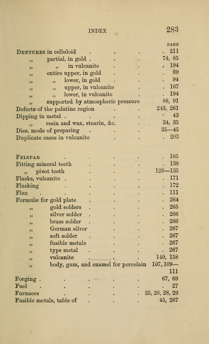 PAGE Dentures 5 in celluloid . 211 jj partial, in gold . 74, 85 j> „ in vulcanite . 194 jj entire upper, in gold . 89 )} „ lower, in gold . 94 >> ,, upper, in vulcanite . 167 )> „ lower, in vulcanite . 194 35 supported by atmospheric pressure ! 86, 91 Defects of the palatine region 243, 261 Dipping in metal . • 43 >} resin and wax, stearin, &c. 34, 35 Dies, mode of preparing 35—45 Duplicate cases in vulcanite . 203 Felspar . 105 Fitting mineral teeth . 138 „ pi'w:)t teeth 126—135 Flasks, vulcanite . . 171 Flasking . . 172 Flux . . Ill Formulae for gold plate . 264 j> gold solders . 265 j> silver solder . 266 J) brass solder . 266 )> German silver . 267 )f soft solder . 267 y> fusible metals . 267 >j type metal . 267 }) vulcanite . . 149, 158 » body, gum, and enamel for porcel ain 107,109— 111 Forging . . 67, 69 Fuel . . . • . 27 Furnaces . 25, 26, 28, 29 Fusible metals, table of . 45, 267