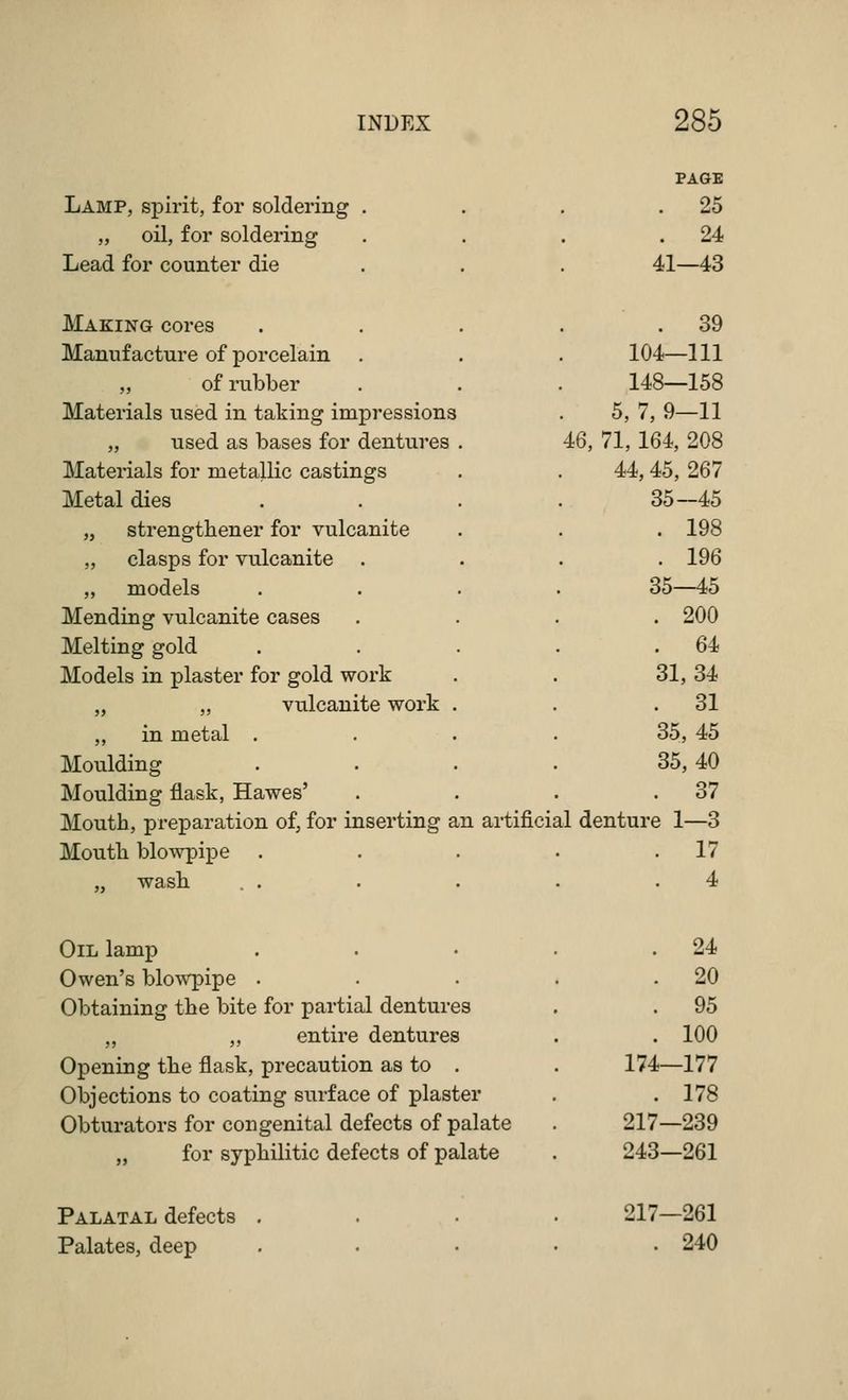 Lamp, spirit, for soldering . „ oil, for soldering Lead for counter die Making cores Manufacture of porcelain „ of rubber Materials used in taking impressions „ used as bases for dentures Materials for metallic castings Metal dies „ strengthener for vulcanite „ clasps for vulcanite ,, models Mending vulcanite cases Melting gold Models in plaster for gold work „ „ vulcanite work ,, in metal . Moulding Moulding flask, Hawes' Mouth, preparation of, for inserting Moutli blowpipe wash. . . an PAGE . 25 . 24 41—43 . 39 104—111 148—158 5, 7, 9—11 46, 71,164, 208 44,45, 267 35-45 . 198 . 196 35—45 . 200 . 64 31, 34 . 31 35, 45 35, 40 . 37 artificial denture 1—3 . 17 4 Oil lamp Owen's blowpipe . Obtaining tbe bite for partial dentures „ „ entire dentures Opening tbe flask, precaution as to . Objections to coating surface of plaster Obturators for congenital defects of palate „ for syphilitic defects of palate Palatal defects . Palates, deep . 24 . 20 . 95 . 100 174—177 . 178 217—239 243—261 217—261 . 240