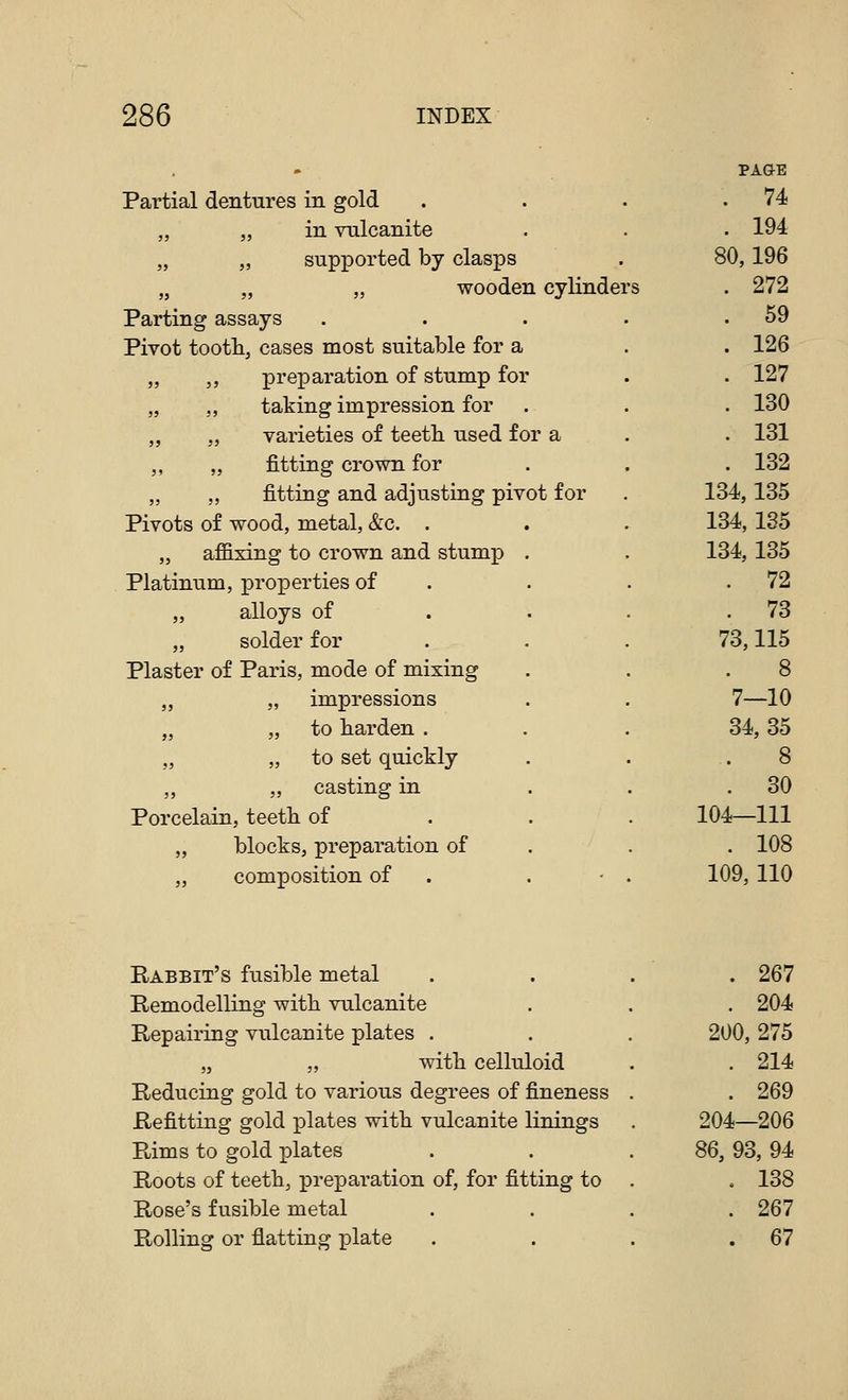 Partial dentures in gold „ „ in vulcanite „ „ supported by clasps „ „ „ wooden cylinder Parting assays Pivot tootli, cases most suitable for a „ „ preparation of stump for „ ,, taking impression for „ „ varieties of teeth, used for a „ „ fitting crown for „ „ fitting and adjusting pivot for Pivots of wood, metal, &c. . „ affixing to crown and stump . Platinum, properties of „ alloys of . „ solder for Plaster of Paris, mode of mixing „ „ impressions „ 55 to harden . „ „ to set quickly „ casting in Porcelain, teeth of „ blocks, preparation of „ composition of . . • PAGE . 74 . 194 80,196 . 272 . 59 . 126 . 127 . 130 . 131 . 132 134,135 134,135 134, 135 . 72 . 73 73,115 8 7—10 34,35 8 . 30 104—111 . 108 109,110 Rabbit's fusible metal Remodelling with vulcanite Repairing vulcanite plates . „ „ with celluloid Reducing gold to various degrees of fineness Refitting gold plates with vulcanite linings Rims to gold plates Roots of teeth, preparation of, for fitting to Rose's fusible metal Rolling or flatting plate . 267 . 204 200, 275 . 214 . 269 204—206 86, 93, 94 . 138 . 267 . 67