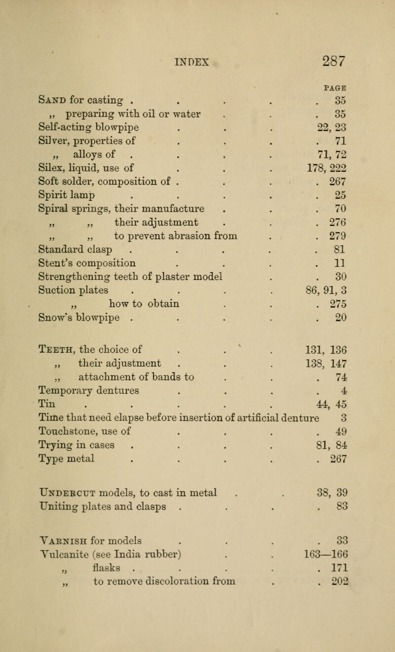 PAGE Sand for casting . . 35 „ preparing with oil or water . 35 Self-acting blowpipe 22, 23 Silver, properties of . 71 „ alloys of . 71,72 Silex, liquid, use of 178, 222 Soft solder, composition of . . 267 Spirit lamp . 25 Spiral springs, their manufacture . 70 „ „ their adjustment . 276 „ „ to prevent abrasion from . 279 Standard clasp .... . 81 Stent's composition . 11 Strengthening teeth of plaster model . 30 Suction plates 86, 91, 3 „ how to obtain . 275 Snow's blowpipe . . 20 Teeth, the choice of . . ' 131, 136 „ their adjustment 138, 147 „ attachment of bands to . 74 Temporary dentures 4 Tin . 44, 45 Time that need elapse before insertion of artificial denture 3 Touchstone, use of . 49 Ti-ying in cases 81, 84 Type metal . 267 Undercut models, to cast in metal 38, 39 Uniting plates and clasps . 83 Varnish for models . 33 Yulcanite (see India mbber) 163—166 „ flasks . . 171 „ to remove discoloration from . 202