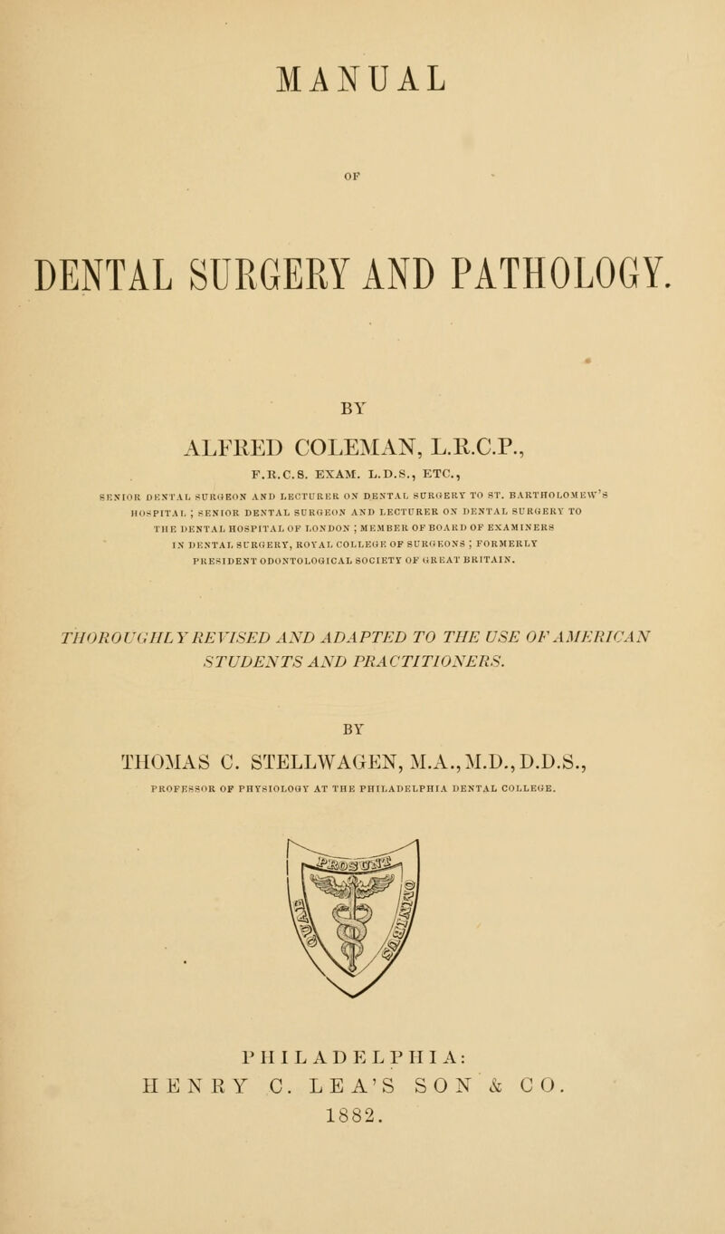 MANUAL OP DENTAL SURGERY AND PATHOLOGY. BY ALFRED COLEMAN, L.R.C.R, F.R.C.S. EXAM. L.D.S., ETC., SENIOR DBSTAL fiURUEON AND LECTURKR ON DENTAL SUROERY TO ST. B ARTHOLO.M U VV' HOJJPITAI, ; SENIOR DENTAL SURGEON AND LECTURER ON DENTAL SUROERV TO THE DENTAL HOSPITAL OF LONDON ; ME.MBER OF BOARD OF EXAMINERS IN DENTAL SURGERT, ROYAL COLLEGE OF SURGEONS ; FORMERLY PRESIDENT ODONTOLOGICAL SOCIETY OF GREAT BRITAIN. THOROUGHLY REVISED AND ADAPTED TO THE USE OF AMERICAN STUDENTS AND PRACTITIONERS. BY THOMAS C. STELLWAGEN, MA.,M.D.,D.D.S. PROFESSOR OF PHYSIOLOGY AT THE PHILADELPHIA DENTAL COLLEGE. P H I L A D E L P III A: HENRY C. LEA'S SON& 1882. CO