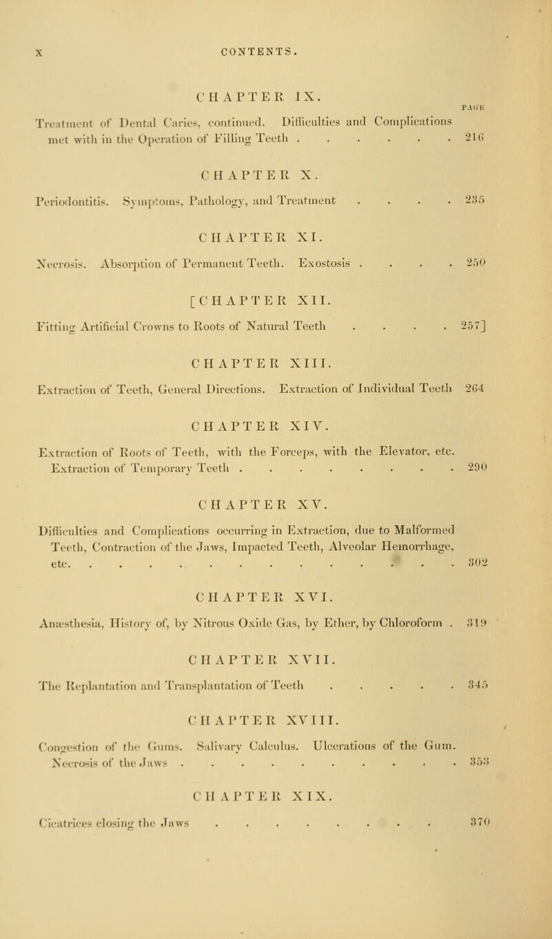 CHAPTER IX. PAOE Treatiiu'iit of Dental Carios, coiitimu'd. Dllliciilties and Complications UK-t with in the OiK-ratlon of Filling Tc-etli ...... 21(; C H A P T I<: Ft X . Pi-rioilontitis. Synijitoms, Pathology, and Treatment .... 235 CHAPTER XI. Xeeroiis. Absorption of Permanent Teeth. Exostosis .... 2.')0 [CHAPTER XII. Fitting Artificial Crowns to Roots of Natm-il Teeth .... 257] CHAPTER XIII. Extraction of Teeth, General Directions. Extraction of Individual Teeth 264 CHAPTER XIV. Extraction of Roots of Teeth, with the Forceps, with the Elevator, etc. Extraction of Temporary Teeth ........ 290 CHAPTER XV. Difficulties and Complications occurring in Extraction, due to Malformed Teeth, Contraction of the Jaws, Impacted Teeth, Alveolar Hemon-hage, etc 302 C H iV P T E R XVI. Aneesthesia, History of, by Nitrous Oxide Gas, by Ether, by Chloroform . 3l;> CHAPTER XVII. Tiie Replantation and Transplantation of Teeth ..... 345 CHAPTER XVIII. Congestion of the Gums. Salivary Calculus. Ulcerations of the Gum. Necrosis of the Jaws .......... Sii'.i V 11 A PTER XIX. Cicatrices closinif the Jaws ........ 37<»