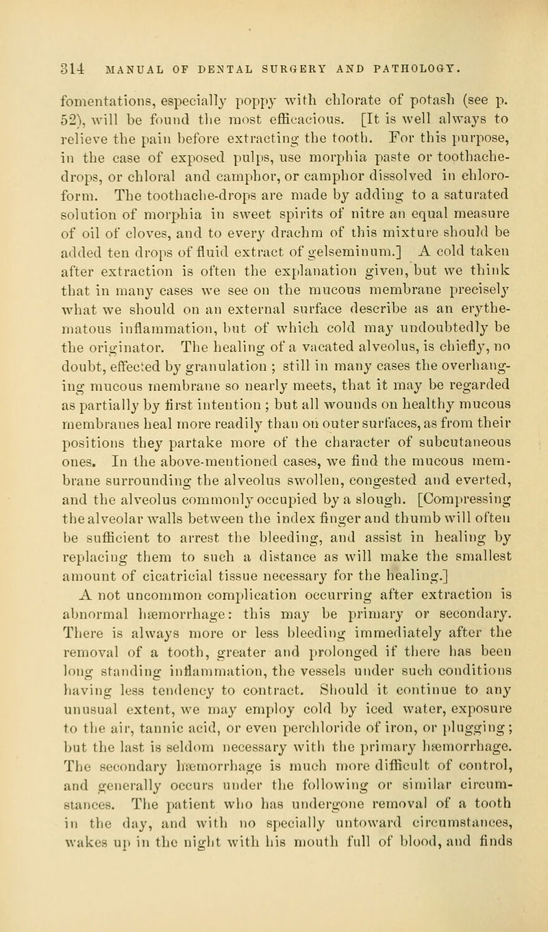 fomentations, especially poppy with chlorate of potash (see p. 52), will be found the most efficacious. [It is well always to relieve the pain before extracting the tooth. For this purpose, in the case of exposed pulps, use morphia paste or toothache- drops, or chloral and camphor, or camphor dissolved in chloro- form. The toothache-drops are made by adding to a saturated solution of morphia in sweet spirits of nitre an equal measure of oil of cloves, and to every drachm of this mixture should be added ten drops of fluid extract of gelseminum,] A cold taken after extraction is often the explanation given, but we think that in many cases we see on the mucous membrane precisely what we should on an external surface describe as an erythe- matous inflammation, but of which cold may undoubtedly be the originator. The healing of a vacated alveolus, is chiefly, no doubt, effected by granulation ; still in many cases the overhang- ing mucous membrane so nearly meets, that it may be regarded as partially by first intention ; but all wounds on healthy mucous membranes heal more readily than on outer surfaces, as from their positions they partake more of the character of subcutaneous ones. In the above-mentioned cases, w^e find the mucous mem- brane surrounding the alveolus swollen, congested and everted, and the alveolus commonly occupied by a slough. [Compressing the alveolar Avails between the index finger and thumb will often be sufficient to arrest the bleeding, and assist in healing by replacing them to such a distance as will make the smallest amount of cicatricial tissue necessary for the healing.] A not uncommon complication occurring after extraction is abnormal ht^morrhage: this may be primary or secondary. There is always more or less bleeding immediately after the removal of a tooth, greater and prolonged if there has been long standing inflammation, the vessels under such conditions having less tendency to contract. Siiould it continue to any unusual extent, we may employ cold by iced water, exposure to the air, tannic acid, or even perchloride of iron, or plugging; but the last is seldom necessary witli the primary haemorrhage. The secondary haemorrhage is much more difficult of control, and generally occurs under the following or similar circum- stances. The patient who has undergone removal of a tooth in the day, and with no specially untoward circumstances, wakes up in the night with his mouth full of blood, and finds