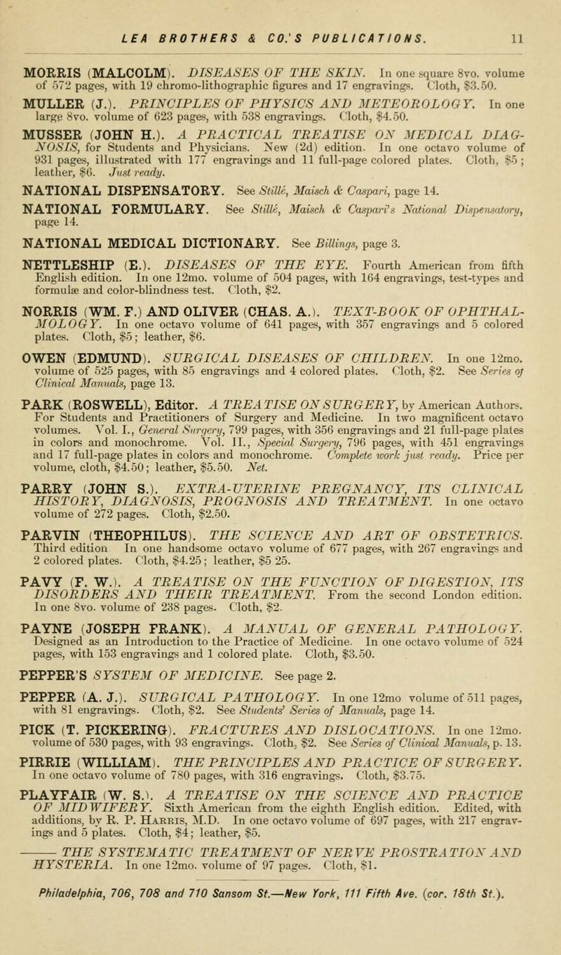 MORRIS (MALCOLM). DISEASES OF THE SKIN. In one square 8vo. volume of )7:i pages, with 19 chromo-lithographic figures and 17 engravings. Cloth, $3.50. MULLER (J.). PRINCIPLES OF PHYSICS AND METEOROLOGY. In one largf 8vo. volume of 023 pages, with 538 engravings. Cloth, $4.50. MUSSER (JOHN H.). A PRACTICAL TREATISE ON MEDICAL DIAG- NOSIS, for Students and Physicians. New (2d) edition. In one octavo volume of 931 pages, illustrated with 177 engravings and 11 full-page colored plates. Cloth, $5 ; leatiier, i^G. Just ready. NATIONAL DISPENSATORY. See Stille, Maisch & Caspari, page 14. NATIONAL FORMULARY. See Stille, Maisch & Caspari's National Dispensatory, page 14. NATIONAL MEDICAL DICTIONARY. See BilUngs, page 3. NETTLESHIP (E.). DISEASES OF THE EYE. Fourth American from fifth English edition. In one 12mo. volume of 504 pages, with 164 engravings, test-types and formulae and color-blindness test. Cloth, $2. NORRIS (WM. F.) AND OLIVER (CHAS. A.). TEXT-BOOK OF OPHTHAL- MOLOGY. In one octavo volume of 641 pages, with 357 engravings and 5 colored plates. Cloth, $5 ; leather, §6. OWEN (EDMUND). SURGICAL DISEASES OF CHILDREN. In one 12mo. volume of 525 pages, with 85 engravings and 4 colored plates. Cloth, $2. See Series oj Clinical Manruils, page 13. PARK (ROSWELL), Editor. A TREATISE ON SURGERY, by .\merican Authors. For Students and Practitioners of Surgery and Medicine. In two magnificent octavo volumes, ^'ol. 1., General Surgery, 799 pages, with 356 engravings and 21 full-page plates in colors and monochrome. Vol. 11., Special Surgei-y, 796 pages, with 451 engravings and 17 full-page plates in colors and monochrome. Complete work jitst ready. Price per volume, cloth, $4.50; leather, $5.50. Net. PARRY (JOHN S.). EXTRA-UTERINE PREGNANCY, ITS CLINICAL HISTORY, DIAGNOSIS, PROGNOSIS AND TREATMENT. In one octavo volume of 272 pages. Cloth, $2.50. PARVIN (THEOPHILUS). THE SCIENCE AND ART OF OBSTETRICS. Third edition In one handsome octavo volume of 677 pages, with 267 engravings and 2 colored plates, (loth, $4.25 ; leather, $5 25. PAVY (F. W.). A TREATISE ON THE FUNCTION OF DIGESTION, ITS DISORDERS AND THEIR TREATMENT From the second London edition. In one 8vo. volume of 238 pages. Cloth, $2. PAYNE (JOSEPH FRANK). A MANUAL OF GENERAL PATHOLOGY. Designed as an Introduction to the Practice of Medicine. In one octavo volume of 524 pages, with 153 engravings and 1 colored plate. Cloth, $3.50. PEPPER'S SYSTEM OF MEDICINE. See page 2. PEPPER (A. J;). SURGICAL PATHOLOGY. In one 12mo volume of 511 pages, with 81 engravings. Cloth, $2. See Student^ Series of Manuals, page 14. PICK (T. PICKERING). FRACTURES AND DISLOCATIONS. In one 12mo. volume of 530 pages, with 93 engravings. Cloth. $2. See Series of Clinical Manuak, p. 13. PIRRIE (WILLIAM). THE PRINCIPLES AND PRACTICE OF SURGER Y. In one octavo volume of 780 pages, with 316 engravings. Cloth, $3.75. PLAYFAIR (W. S.). A TREATISE ON THE SCIENCE AND PRACTICE OF MID WIFER Y. Sixth American from the eighth English edition. Edited, with additions, by R. P. Harris, M.D. In one octavo volume of 697 pages, with 217 engrav- ings and 5 plates. Cloth, $4; leather, $5. THE SYSTEMATIC TREATMENT OF NERVE PROSTRATION AND HYSTERIA. In one 12mo. volume of 97 pages. Cloth, $1.