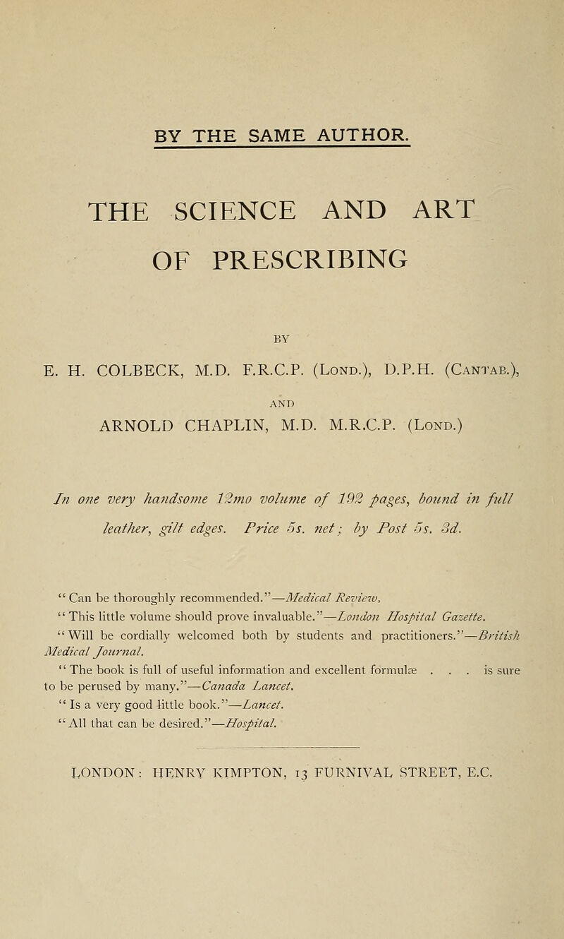 BY THE SAME AUTHOR. THE SCIENCE AND ART OF PRESCRIBING BY E. H. COLBECK, M.D. F.R.C.P. (Lond.), D.P.H. (Cantab.), AND ARNOLD CHAPLIN, M.D. M.R.C.P. (Lond.) In one very handsome 12mo volume of 192 pages, bound in fill leather, gilt edges. Price 5s. net; by Post Js. 3d.  Can be thoroughly recommended.—Medical Review, This little volume should prove invaluable.—London Hospital Gazette. Will be cordially welcomed both by students and practitioners.—British Medical Journal.  The book is full of useful information and excellent formula . . . is sure to be perused by many.—Canada Lancet.  Is a very good little book.—Lancet. All that can be desired.—Hospital. LONDON: HENRY KIMPTON, 13 FURNIVAL STREET, E.G.