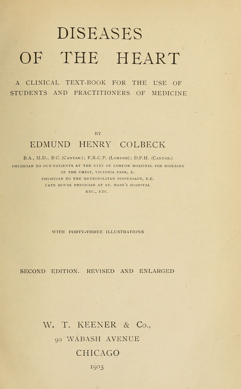 DISEASES OF THE HEART A CLINICAL TEXT-BOOK FOR THE USE OF STUDENTS AND PRACTITIONERS OF MEDICINE EDMUND HENRY COLBECK B.A., M.D., BC. (Cantab.); F.R.C.P. (London); D.P.H. (Cantab.) PHYSICIAN TO OUT-PATIENTS AT THE CITY OF LONEON HOSPITAL FOR DISEASES OF THE CHEST, VICTORIA PARK, E. PHYSICIAN TO THE METROPOLITAN DISPENSARY, E.G. LATE HOUSE PHYSICIAN AT ST. MARY's HOSPITAL ETC., ETC. WITH FORTY-THREE ILLUSTRATIONS SECOND EDITION. REVISED AND ENLARGED W. T. KEENER & Co., 90 WABASH AVENUE CHICAGO 1905