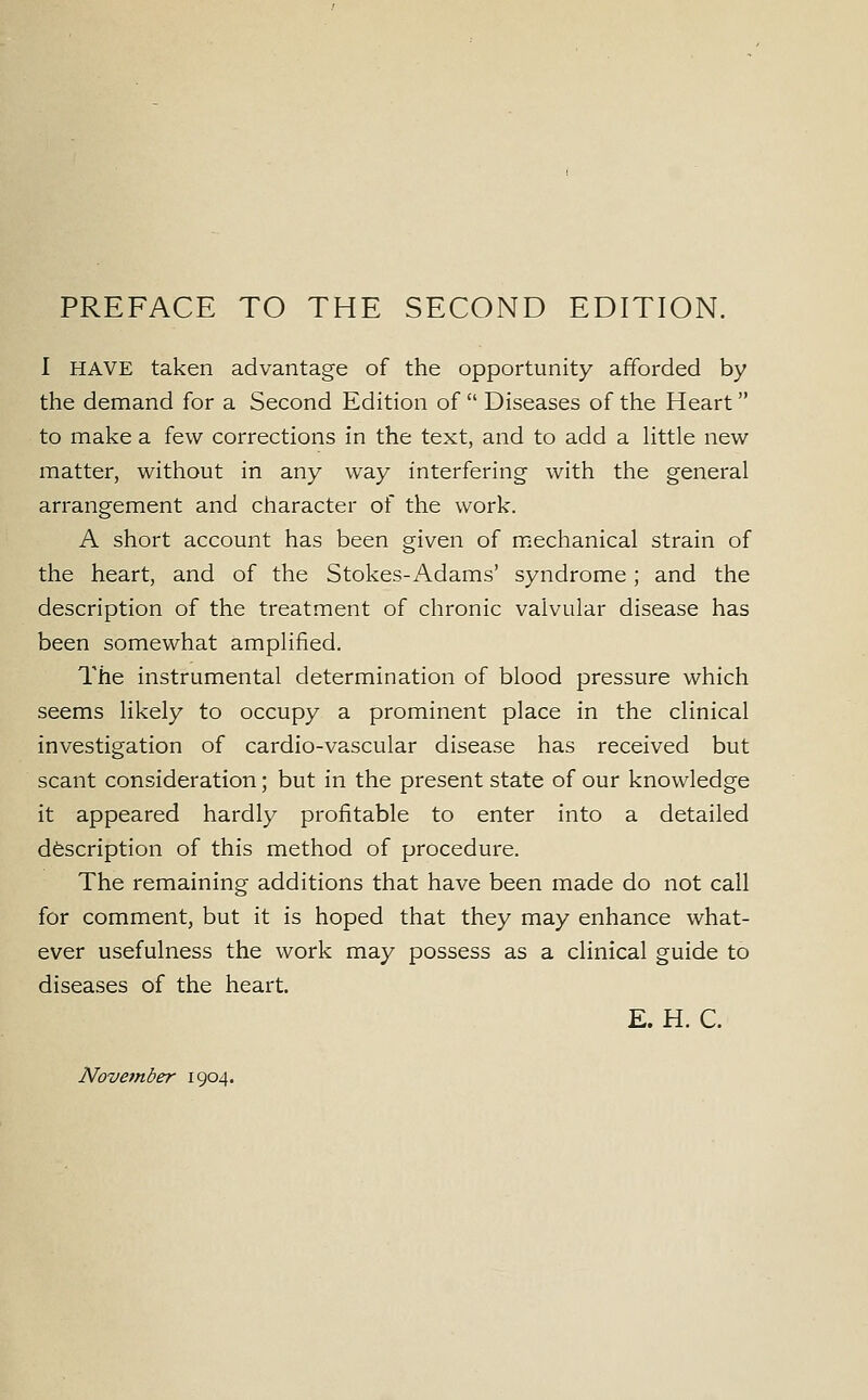 PREFACE TO THE SECOND EDITION. I HAVE taken advantage of the opportunity afforded by the demand for a Second Edition of Diseases of the Heart to make a few corrections in the text, and to add a little new- matter, without in any way interfering with the general arrangement and character of the work. A short account has been given of mechanical strain of the heart, and of the Stokes-Adams' syndrome; and the description of the treatment of chronic valvular disease has been somewhat amplified. The instrumental determination of blood pressure which seems likely to occupy a prominent place in the clinical investigation of cardio-vascular disease has received but scant consideration; but in the present state of our knowledge it appeared hardly profitable to enter into a detailed description of this method of procedure. The remaining additions that have been made do not call for comment, but it is hoped that they may enhance what- ever usefulness the work may possess as a clinical guide to diseases of the heart. E. H. C. November 1904.