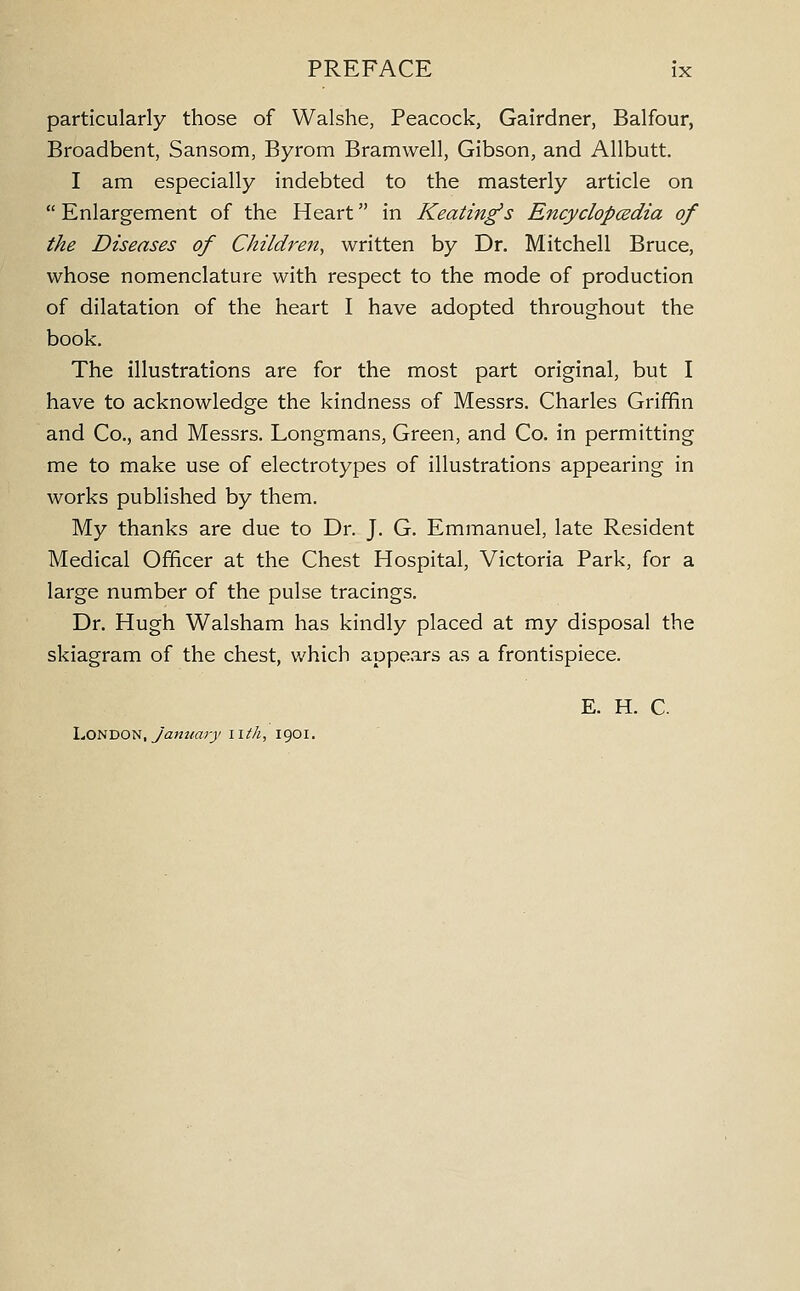 particularly those of Walshe, Peacock, Gairdner, Balfour, Broadbent, Sansom, Byrom Bramwell, Gibson, and Allbutt. I am especially indebted to the masterly article on  Enlargement of the Heart in Keating's Encyclopcedia of the Diseases of Children, written by Dr. Mitchell Bruce, whose nomenclature with respect to the mode of production of dilatation of the heart I have adopted throughout the book. The illustrations are for the most part original, but I have to acknowledge the kindness of Messrs. Charles Griffin and Co., and Messrs. Longmans, Green, and Co. in permitting me to make use of electrotypes of illustrations appearing in works published by them. My thanks are due to Dr. J. G. Emmanuel, late Resident Medical Officer at the Chest Hospital, Victoria Park, for a large number of the pulse tracings. Dr. Hugh Walsham has kindly placed at my disposal the skiagram of the chest, which appears as a frontispiece. E. H. C. London, yaw2/«rj/ nth, 1901.