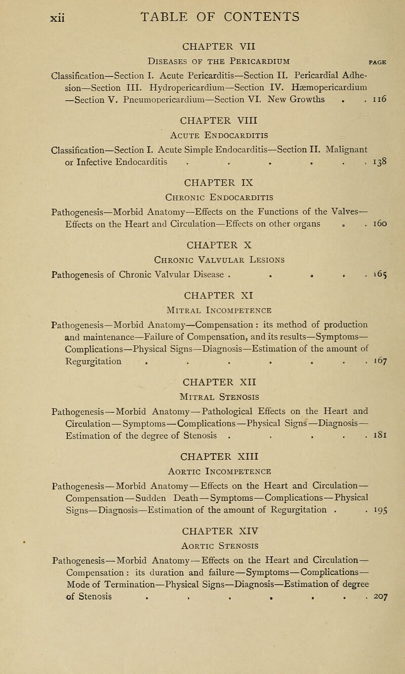 CHAPTER VII Diseases of the Pericardium page Classification—Section I. Acute Pericarditis—Section II. Pericardial Adhe- sion—Section III. Hydropericardium—Section IV. Haemopericardium —Section V. Pneumopericardium—Section VI. New Growths . .116 CHAPTER VIII Acute Endocarditis Classification—Section I. Acute Simple Endocarditis—Section II. Malignant or Infective Endocarditis . . . ... 138 CHAPTER IX Chronic Endocarditis Pathogenesis—Morbid Anatomy—Effects on the Functions of the Valves— Effects on the Heart and Circulation—Effects on other organs . . 160 CHAPTER X Chronic Valvular Lesions Pathogenesis of Chronic Valvular Disease . . « , . 165 CHAPTER XI Mitral Incompetence Pathogenesis—Morbid Anatomy—Compensation : its method of production and maintenance—Failure of Compensation, and its results—Symptoms— Complications—Physical Signs—Diagnosis—Estimation of the amount of Regurgitation . . . . . . . 167 CHAPTER XII Mitral Stenosis Pathogenesis—Morbid Anatomy—Pathological Effects on the Heart and Circulation — Symptoms—Complications —Physical Signs —Diagnosis — Estimation of the degree of Stenosis . . . . . 181 CHAPTER XIII Aortic Incompetence Pathogenesis—Morbid Anatomy — Effects on the Heart and Circulation— Compensation— Sudden Death—Symptoms—Complications—Physical Signs—Diagnosis—Estimation of the amount of Regurgitation . -195 CHAPTER XIV Aortic Stenosis Pathogenesis—Morbid Anatomy—Effects on the Heart and Circulation — Compensation : its duration and failure—Symptoms—Complications— Mode of Termination—Physical Signs—Diagnosis—Estimation of degree of Stenosis . . . . ... 207