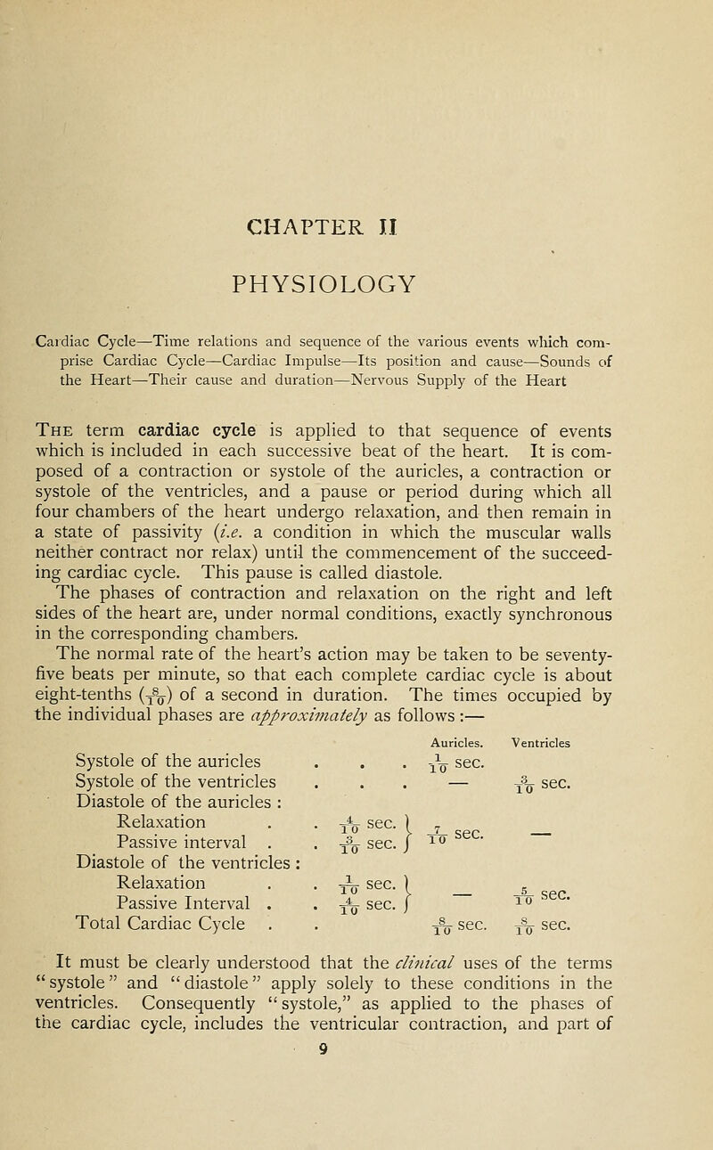 CHAPTER II PHYSIOLOGY Cardiac Cycle—Time relations and sequence of the various events which com- prise Cardiac Cycle—Cardiac Impulse—Its position and cause—Sounds of the Heart—Their cause and duration—Nervous Supply of the Heart The term cardiac cycle is applied to that sequence of events which is included in each successive beat of the heart. It is com- posed of a contraction or systole of the auricles, a contraction or systole of the ventricles, and a pause or period during which all four chambers of the heart undergo relaxation, and then remain in a state of passivity {i.e. a condition in which the muscular walls neither contract nor relax) until the commencement of the succeed- ing cardiac cycle. This pause is called diastole. The phases of contraction and relaxation on the right and left sides of the heart are, under normal conditions, exactly synchronous in the corresponding chambers. The normal rate of the heart's action may be taken to be seventy- five beats per minute, so that each complete cardiac cycle is about eight-tenths (y^^) o^ ^ second in duration. The times occupied by the individual phases are approxi?jiately as follows :— Auricles. Ventricles Systole of the auricles Systole of the ventricles Diastole of the auricles : Relaxation Passive interval Diastole of the ventricles Relaxation Passive Interval . Total Cardiac Cycle 10 sec. TTT sec sec. sec. sec. It must be clearly understood that the clinical uses of the terms systole and diastole apply solely to these conditions in the ventricles. Consequently  systole, as applied to the phases of the cardiac cycle, includes the ventricular contraction, and part of
