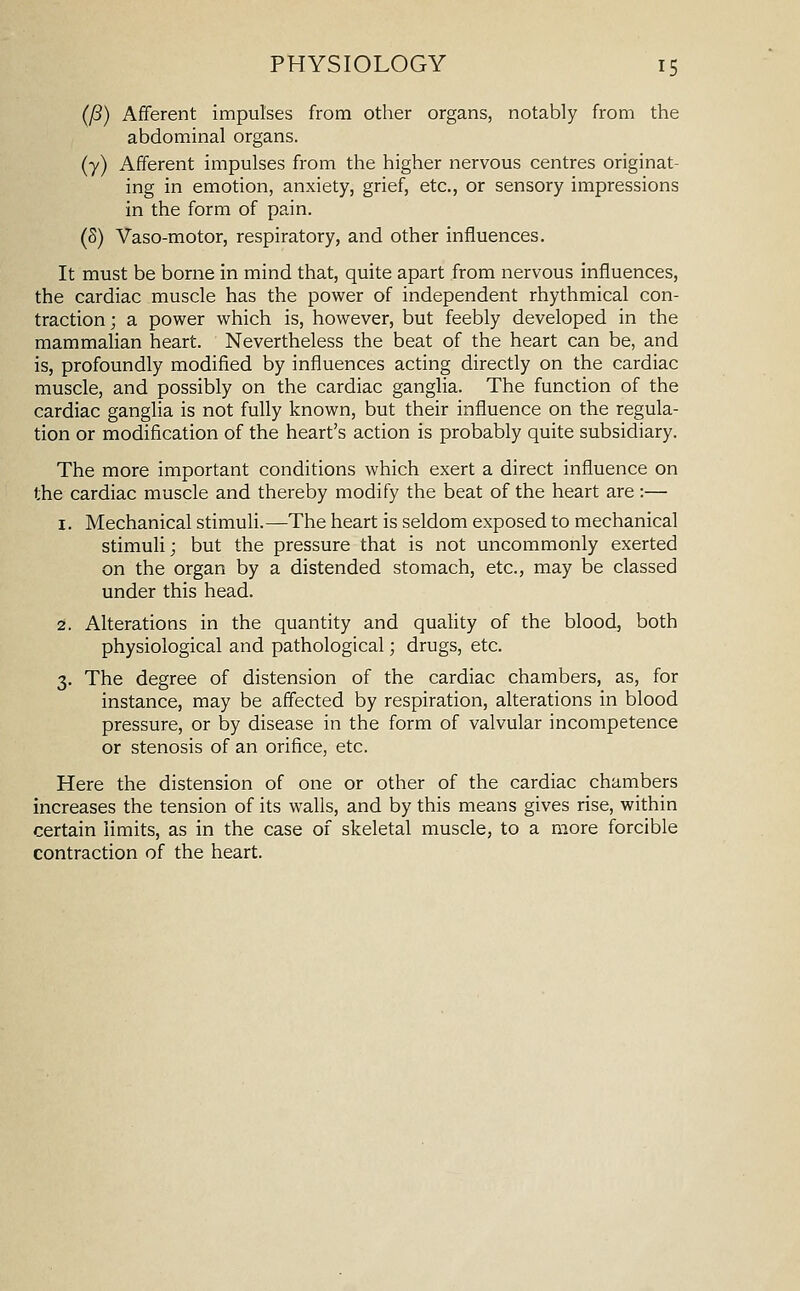 (P) Afferent impulses from other organs, notably from the abdominal organs. (7) Afferent impulses from the higher nervous centres originat- ing in emotion, anxiety, grief, etc., or sensory impressions in the form of pain. (5) Vaso-motor, respiratory, and other influences. It must be borne in mind that, quite apart from nervous influences, the cardiac muscle has the power of independent rhythmical con- traction; a power which is, however, but feebly developed in the mammahan heart. Nevertheless the beat of the heart can be, and is, profoundly modified by influences acting directly on the cardiac muscle, and possibly on the cardiac ganglia. The function of the cardiac ganglia is not fully known, but their influence on the regula- tion or modification of the heart's action is probably quite subsidiary. The more important conditions which exert a direct influence on the cardiac muscle and thereby modify the beat of the heart are :— 1. Mechanical stimuli.—The heart is seldom exposed to mechanical stimuli; but the pressure that is not uncommonly exerted on the organ by a distended stomach, etc., may be classed under this head. 2. Alterations in the quantity and quality of the blood, both physiological and pathological; drugs, etc. 3. The degree of distension of the cardiac chambers, as, for instance, may be affected by respiration, alterations in blood pressure, or by disease in the form of valvular incompetence or stenosis of an orifice, etc. Here the distension of one or other of the cardiac chambers increases the tension of its walls, and by this means gives rise, within certain limits, as in the case of skeletal muscle, to a more forcible contraction of the heart.