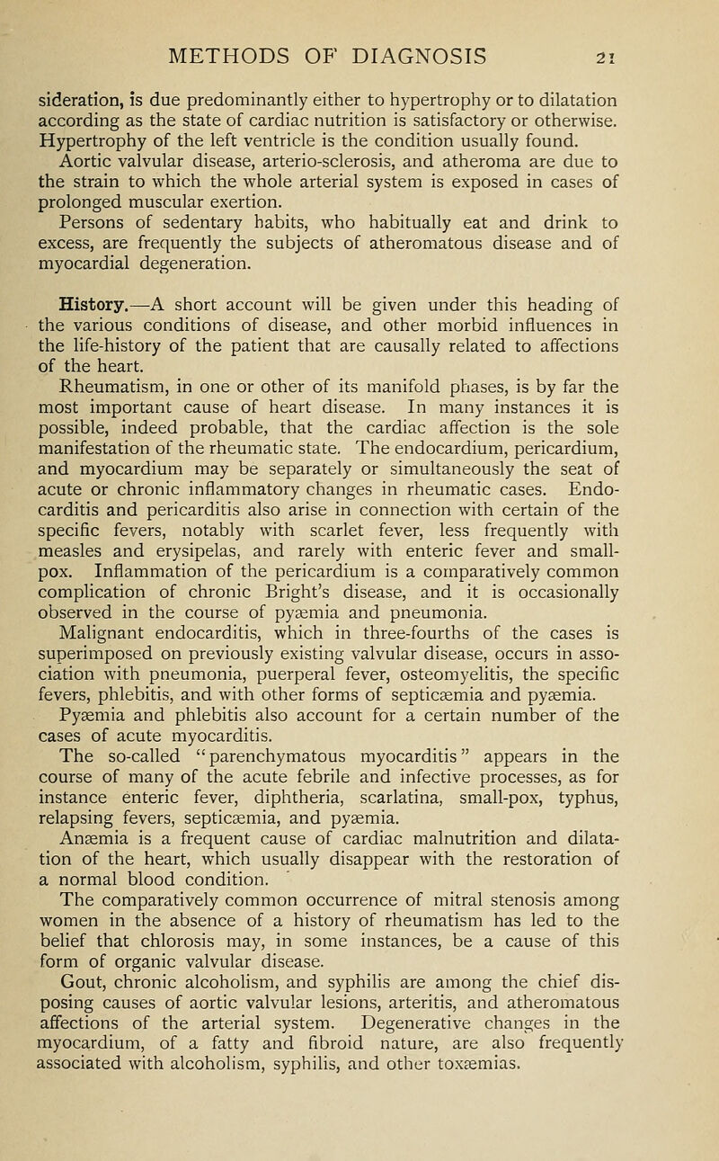 sideration, is due predominantly either to hypertrophy or to dilatation according as the state of cardiac nutrition is satisfactory or otherwise. Hypertrophy of the left ventricle is the condition usually found. Aortic valvular disease, arterio-sclerosis, and atheroma are due to the strain to which the whole arterial system is exposed in cases of prolonged muscular exertion. Persons of sedentary habits, who habitually eat and drink to excess, are frequently the subjects of atheromatous disease and of myocardial degeneration. History.—-A short account will be given under this heading of the various conditions of disease, and other morbid influences in the life-history of the patient that are causally related to affections of the heart. Rheumatism, in one or other of its manifold phases, is by far the most important cause of heart disease. In many instances it is possible, indeed probable, that the cardiac affection is the sole manifestation of the rheumatic state. The endocardium, pericardium, and myocardium may be separately or simultaneously the seat of acute or chronic inflammatory changes in rheumatic cases. Endo- carditis and pericarditis also arise in connection with certain of the specific fevers, notably with scarlet fever, less frequently with measles and erysipelas, and rarely with enteric fever and small- pox. Inflammation of the pericardium is a comparatively common complication of chronic Bright's disease, and it is occasionally observed in the course of pysemia and pneumonia. Malignant endocarditis, which in three-fourths of the cases is superimposed on previously existing valvular disease, occurs in asso- ciation with pneumonia, puerperal fever, osteomyelitis, the specific fevers, phlebitis, and with other forms of septicemia and pyjemia. Pysemia and phlebitis also account for a certain number of the cases of acute myocarditis. The so-called parenchymatous myocarditis appears in the course of many of the acute febrile and infective processes, as for instance enteric fever, diphtheria, scarlatina, small-pox, typhus, relapsing fevers, septicaemia, and pyaemia. Anaemia is a frequent cause of cardiac malnutrition and dilata- tion of the heart, which usually disappear with the restoration of a normal blood condition. The comparatively common occurrence of mitral stenosis among women in the absence of a history of rheumatism has led to the belief that chlorosis may, in some instances, be a cause of this form of organic valvular disease. Gout, chronic alcohoUsm, and syphilis are among the chief dis- posing causes of aortic valvular lesions, arteritis, and atheromatous affections of the arterial system. Degenerative changes in the myocardium, of a fatty and fibroid nature, are also frequently associated with alcoholism, syphilis, and other toxaemias.