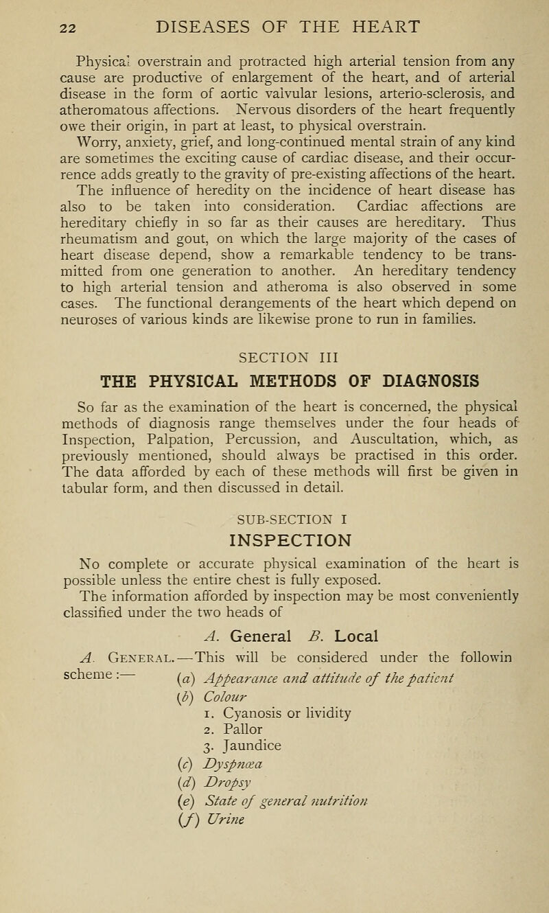 Physical overstrain and protracted high arterial tension from any cause are productive of enlargement of the heart, and of arterial disease in the form of aortic valvular lesions, arterio-sclerosis, and atheromatous affections. Nervous disorders of the heart frequently owe their origin, in part at least, to physical overstrain. Worry, anxiety, grief, and long-continued mental strain of any kind are sometimes the exciting cause of cardiac disease, and their occur- rence adds greatly to the gravity of pre-existing affections of the heart. The influence of heredity on the incidence of heart disease has also to be taken into consideration. Cardiac affections are hereditary chiefly in so far as their causes are hereditary. Thus rheumatism and gout, on which the large majority of the cases of heart disease depend, show a remarkable tendency to be trans- mitted from one generation to another. An hereditary tendency to high arterial tension and atheroma is also observed in some cases. The functional derangements of the heart which depend on neuroses of various kinds are likewise prone to run in families. SECTION III THE PHYSICAL METHODS OF DIAGNOSIS So far as the examination of the heart is concerned, the physical methods of diagnosis range themselves under the four heads of Inspection, Palpation, Percussion, and Auscultation, which, as previously mentioned, should always be practised in this order. The data afforded by each of these methods will first be given in tabular form, and then discussed in detail. SUB-SECTION I INSPECTION No complete or accurate physical examination of the heart is possible unless the entire chest is fully exposed. The information afforded by inspection may be most conveniently classified under the two heads of A. General B. Local A. General.—This will be considered under the followin scheme : (^^-^ Appearance a?id attitude of the patient (b) Colour 1. Cyanosis or lividity 2. Pallor 3. Jaundice {c) Dyspncea (d) Dropsy (e) State of gefieral nutrition (/) Urifie