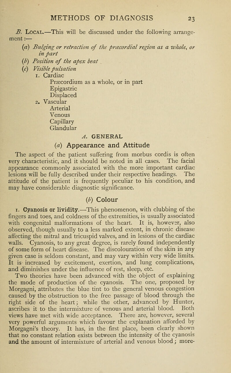 B. Local.—This will be discussed under the following arrange- ment :— {a) Bulging or retraction of the prcecordial region as a whole, or in part (b) Position of the apex beat {c) Visible pulsation 1. Cardiac Prsecordium as a whole, or in part Epigastric Displaced 2, Vascular Arterial Venous Capillary Glandular A. GENERAL {a) Appearance and Attitude The aspect of the patient suffering from morbus cordis is often very characteristic, and it should be noted in all cases. The facial appearance commonly associated with the more important cardiac lesions will be fully described under their respective headings. The attitude of the patient is frequently peculiar to his condition, and may have considerable diagnostic significance. {b) Colour I. Cyanosis or lividity.—This phenomenon, with clubbing of the fingers and toes, and coldness of the extremities, is usually associated with congenital malformations of the heart. It is, however, also observed, though usually to a less marked extent, in chronic disease affecting the mitral and tricuspid valves, and in lesions of the cardiac walls. Cyanosis, to any great degree, is rarely found independently of some form of heart disease. The discolouration of the skin in any given case is seldom constant, and may vary within very wide limits. It is increased by excitement, exertion, and lung complications, and diminishes under the influence of rest, sleep, etc. Two theories have been advanced with the object of explaining the mode of production of the cyanosis. The one, proposed by Morgagni, attributes the blue tint to the general venous congestion caused by the obstruction to the free passage of blood through the right side of the heart; while the other, advanced by Hunter, ascribes it to the intermixture of venous and arterial blood. Both views have met with wide acceptance. There are, however, several very powerful arguments which favour the explanation afforded by Morgagni's theory. It has, in the first place, been clearly shown that no constant relation exists between the intensity of the cyanosis and the amount of intermixture of arterial and venous blood; more-