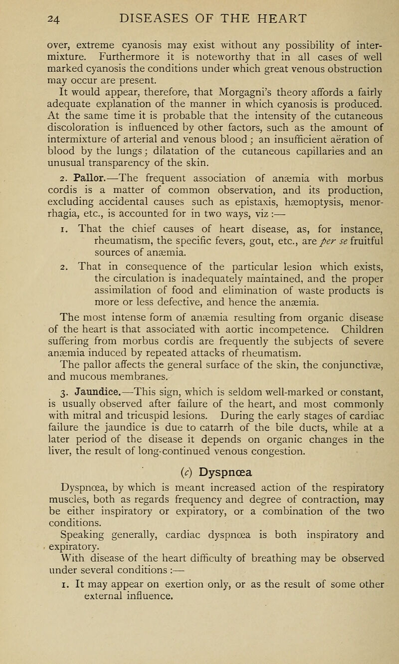 over, extreme cyanosis may exist without any possibility of inter- mixture. Furthermore it is noteworthy that in all cases of well marked cyanosis the conditions under which great venous obstruction may occur are present. It would appear, therefore, that Morgagni's theory affords a fairly adequate explanation of the manner in which cyanosis is produced. At the same time it is probable that the intensity of the cutaneous discoloration is influenced by other factors, such as the amount of intermixture of arterial and venous blood; an insufficient aeration of blood by the lungs; dilatation of the cutaneous capillaries and an unusual transparency of the skin. 2. Pallor.—The frequent association of anaemia with morbus cordis is a matter of common observation, and its production, excluding accidental causes such as epistaxis, hsemoptysis, menor- rhagia, etc., is accounted for in two ways, viz :— 1. That the chief causes of heart disease, as, for instance, rheumatism, the specific fevers, gout, etc., site per se fruitful sources of ansemia. 2. That in consequence of the particular lesion which exists, the circulation is inadequately maintained, and the proper assimilation of food and elimination of waste products is more or less defective, and hence the anemia. The most intense form of anaemia resulting from organic disease of the heart is that associated with aortic incompetence. Children suffering from morbus cordis are frequently the subjects of severe anaemia induced by repeated attacks of rheumatism. The pallor affects the general surface of the skin, the conjunctivae, and mucous membranes. 3. Jaundice.—This sign, which is seldom well-marked or constant, is usually observed after failure of the heart, and most commonly with mitral and tricuspid lesions. During the early stages of cardiac failure the jaundice is due to catarrh of the bile ducts, while at a later period of the disease it depends on organic changes in the liver, the result of long-continued venous congestion. {c) Dyspnoea Dyspnoea, by which is meant increased action of the respiratory muscles, both as regards frequency and degree of contraction, may be either inspiratory or expiratory, or a combination of the two conditions. Speaking generally, cardiac dyspnoea is both inspiratory and . expiratory. With disease of the heart difficulty of breathing may be observed under several conditions :— I. It may appear on exertion only, or as the result of some other external influence.