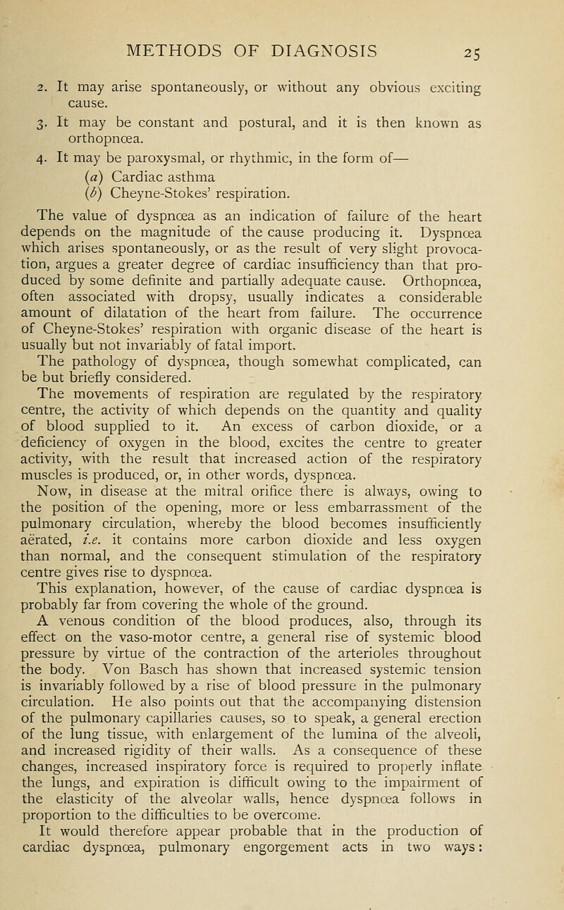 2. It may arise spontaneously, or without any obvious exciting cause. 3. It may be constant and postural, and it is then known as orthopncea. 4. It may be paroxysmal, or rhythmic, in the form of— (a) Cardiac asthma (d) Cheyne-Stokes' respiration. The value of dyspnoea as an indication of failure of the heart depends on the magnitude of the cause producing it. Dyspnoea which arises spontaneously, or as the result of very slight provoca- tion, argues a greater degree of cardiac insufficiency than that pro- duced by some definite and partially adequate cause. Orthopncea, often associated with dropsy, usually indicates a considerable amount of dilatation of the heart from failure. The occurrence of Cheyne-Stokes' respiration with organic disease of the heart is usually but not invariably of fatal import. The pathology of dyspnoea, though somewhat complicated, can be but briefly considered. The movements of respiration are regulated by the respiratory centre, the activity of which depends on the quantity and quality of blood supplied to it. An excess of carbon dioxide, or a deficiency of oxygen in the blood, excites the centre to greater activity, with the result that increased action of the respiratory muscles is produced, or, in other words, dyspnoea. Now, in disease at the mitral orifice there is always, owing to the position of the opening, more or less embarrassment of the pulmonary circulation, whereby the blood becomes insufficiently aerated, z'.e. it contains more carbon dioxide and less oxygen than normal, and the consequent stimulation of the respiratory centre gives rise to dyspnoea. This explanation, however, of the cause of cardiac dyspnoea is probably far from covering the whole of the ground. A venous condition of the blood produces, also, through its effect on the vaso-motor centre, a general rise of systemic blood pressure by virtue of the contraction of the arterioles throughout the body. Von Basch has shown that increased systemic tension is invariably followed by a rise of blood pressure in the pulmonary circulation. He also points out that the accompanying distension of the pulmonary capillaries causes, so to speak, a general erection of the lung tissue, with enlargement of the lumina of the alveoli, and increased rigidity of their walls. As a consequence of these changes, increased inspiratory force is required to properly inflate the lungs, and expiration is difficult owing to the impairment of the elasticity of the alveolar walls, hence dyspnoea follows in proportion to the difficulties to be overcome. It would therefore appear probable that in the production of cardiac dyspnoea, pulmonary engorgement acts in two ways: