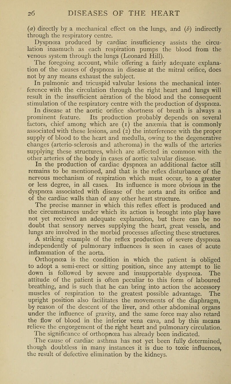 (a) directly by a mechanical effect on the lungs, and (i) indirectly through the respiratory centre. Dyspnoea produced by cardiac insufficiency assists the circu- lation inasmuch as each respiration pumps the blood from the venous system through the lungs (Leonard Hill). The foregoing account, while offering a fairly adequate explana- tion of the causes of dyspnoea in disease at the mitral orifice, does not by any means exhaust the subject. In pulmonic and tricuspid valvular lesions the mechanical inter- ference with the circulation through the right heart and lungs will result in the insufficient aeration of the blood and the consequent stimulation of the respiratory centre with the production of dyspnoea. In disease at the aortic orifice shortness of breath is always a prominent feature. Its production probably depends on several factors, chief among which are (i) the anaemia that is commonly associated with these lesions, and (2) the interference with the proper supply of blood to the heart and medulla, owing to the degenerative changes (arterio-sclerosis and atheroma) in the walls of the arteries supplying these structures, which are affected in common with the other arteries of the body in cases of aortic valvular disease. In the production of cardiac dyspnoea an additional factor still remains to be mentioned, and that is the reflex disturbance of the nervous mechanism of respiration which must occur, to a greater or less degree, in all cases. Its influence is more obvious in the dyspnoea associated with disease of the aorta and its orifice and of the cardiac walls than of any other heart structure. The precise manner in which this reflex effect is produced and the circumstances under which its action is brought into play have not yet received an adequate explanation, but there can be no doubt that sensory nerves supplying the heart, great vessels, and lungs are involved in the morbid processes affecting these structures. A striking example of the reflex production of severe dyspnoea independently of pulmonary influences is seen in cases of acute inflammation of the aorta. Orthopnoea is the condition in which the patient is obliged to adopt a semi-erect or sitting position, since any attempt to lie down is followed by severe and insupportable dyspnoea. The attitude of the patient is often peculiar to this form of laboured breathing, and is such that he can bring into action the accessory muscles of respiration to the greatest possible advantage. The upright position also facilitates the movements of the diaphragm, by reason of the descent of the liver, and other abdominal organs under the influence of gravity, and the same force may also retard the flow of blood in the inferior vena cava, and by this means relieve the engorgement of the right heart and pulmonary circulation. The significance of orthopnoea has already been indicated. The cause of cardiac asthma has not yet been fully determined, though doubtless in many instances it is due to toxic influences, the result of defective eUmination by the kidneys.