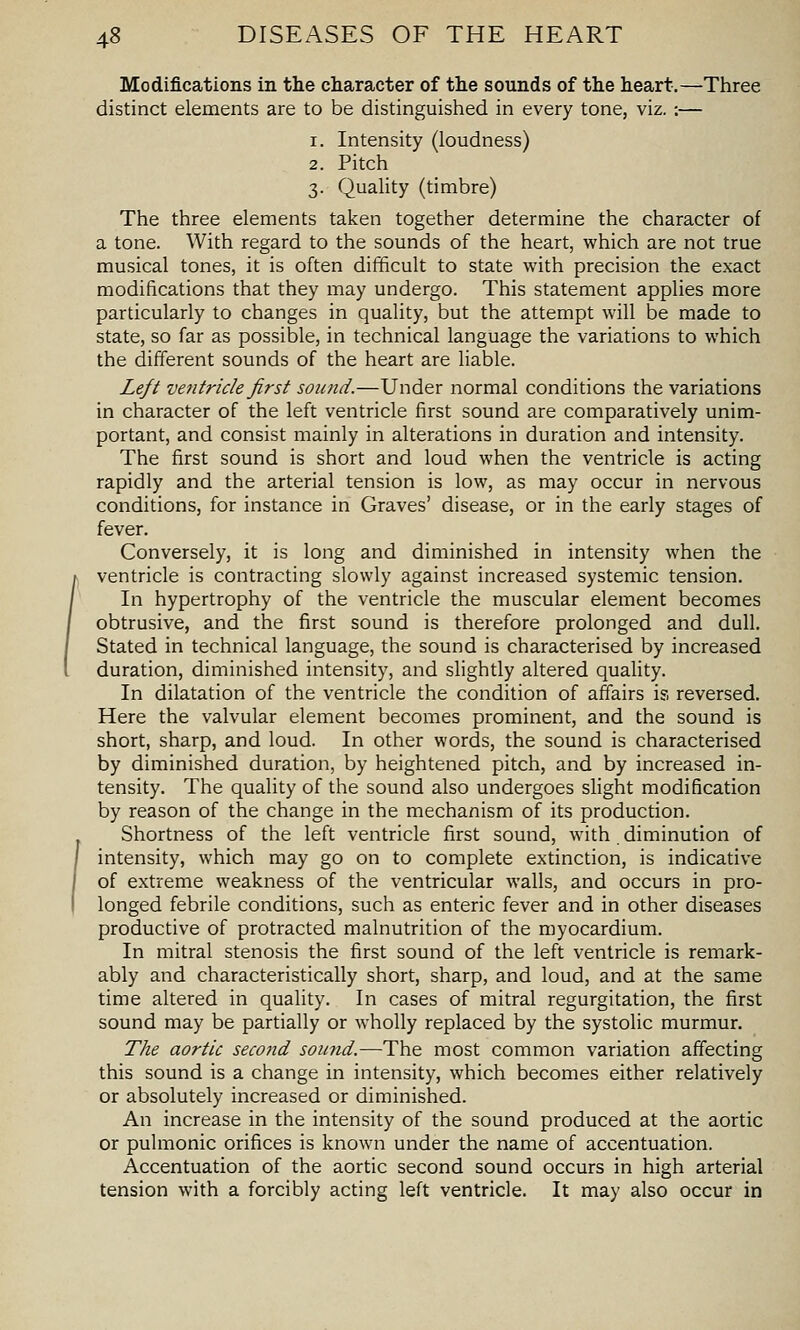Modifications in the character of the sounds of the heart.—Three distinct elements are to be distinguished in every tone, viz.:— 1. Intensity (loudness) 2. Pitch 3. Quality (timbre) The three elements taken together determine the character of a tone. With regard to the sounds of the heart, which are not true musical tones, it is often difficult to state with precision the exact modifications that they may undergo. This statement applies more particularly to changes in quality, but the attempt will be made to state, so far as possible, in technical language the variations to which the different sounds of the heart are liable. Left ventricle first sound.—Under normal conditions the variations in character of the left ventricle first sound are comparatively unim- portant, and consist mainly in alterations in duration and intensity. The first sound is short and loud when the ventricle is acting rapidly and the arterial tension is low, as may occur in nervous conditions, for instance in Graves' disease, or in the early stages of fever. Conversely, it is long and diminished in intensity when the ventricle is contracting slowly against increased systemic tension. In hypertrophy of the ventricle the muscular element becomes obtrusive, and the first sound is therefore prolonged and dull. Stated in technical language, the sound is characterised by increased duration, diminished intensity, and slightly altered quality. In dilatation of the ventricle the condition of affairs is reversed. Here the valvular element becomes prominent, and the sound is short, sharp, and loud. In other words, the sound is characterised by diminished duration, by heightened pitch, and by increased in- tensity. The quality of the sound also undergoes slight modification by reason of the change in the mechanism of its production. Shortness of the left ventricle first sound, with diminution of intensity, which may go on to complete extinction, is indicative of extreme weakness of the ventricular walls, and occurs in pro- longed febrile conditions, such as enteric fever and in other diseases productive of protracted malnutrition of the myocardium. In mitral stenosis the first sound of the left ventricle is remark- ably and characteristically short, sharp, and loud, and at the same time altered in quality. In cases of mitral regurgitation, the first sound may be partially or wholly replaced by the systolic murmur. The aortic second sound.—The most common variation affecting this sound is a change in intensity, which becomes either relatively or absolutely increased or diminished. An increase in the intensity of the sound produced at the aortic or pulmonic orifices is known under the name of accentuation. Accentuation of the aortic second sound occurs in high arterial tension with a forcibly acting left ventricle. It may also occur in