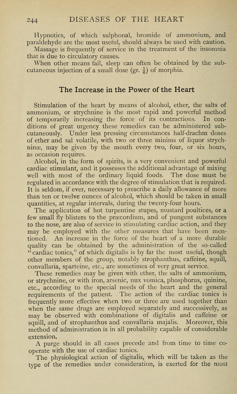 Hypnotics, of which sulphonal, bromide of ammonium, and paraldehyde are the most useful, should always be used with caution. Massage is frequently of service in the treatment of the insomnia that is due to circulatory causes. When other means fail, sleep can often be obtained by the sub- cutaneous injection of a small dose (gr. ^) of morphia. The Increase in the Power of the Heart Stimulation of the heart by means of alcohol, ether, the salts of ammonium, or strychnine is the most rapid and powerful method of temporarily increasing the force of its contractions. In con- ditions of great urgency these remedies can be administered sub- cutaneously. Under less pressing circumstances half-drachm doses of ether and sal volatile, with two or three minims of hquor strych- ninae, may be given by the mouth every two, four, or six hours, as occasion requires. Alcohol, in the form of spirits, is a very convenient and powerful cardiac stimulant, and it possesses the additional advantage of mixing well with most of the ordinary liquid foods. The dose must be regulated in accordance with the degree of stimulation that is required. It is seldom, if ever, necessary to prescribe a daily allowance of more than ten or twelve ounces of alcohol, which should be taken in small quantities, at regular intervals, during the twenty-four hours. The application of hot turpentine stupes, mustard poultices, or a few small fly blisters to the prscordium, and of pungent substances to the nose, are also of service in stimulating cardiac action, and they may be employed with the other measures that have been men- tioned. An increase in the force of the heart of a more durable quality can be obtained by the administration of the so-called  cardiac tonics, of which digitalis is by far the most useful, though other members of the group, notably strophanthus, caffeine, squill, convallaria, sparteine, etc., are sometimes of very great service. These remedies may be given with ether, the salts of ammonium, or strychnine, or with iron, arsenic, nux vomica, phosphorus, quinine, etc., according to the special needs of the heart and the general requirements of the patient. The action of the cardiac tonics is frequently more effective when two or three are used together than when the same drugs are employed separately and successively, as may be observed with combinations of digitalis and caffeine or squill, and of strophanthus and convallaria majalis. Moreover, this method of administration is in all probability capable of considerable extension. A purge should in all cases precede and from time to time co- operate with the use of cardiac tonics. The physiological action of digitalis, which will be taken as the type of the remedies under consideration, is exerted for the most
