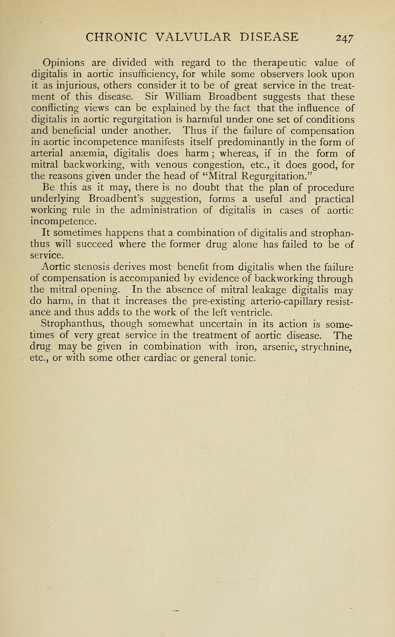 Opinions are divided with regard to the therapeutic value of digitahs in aortic insufificiency, for while some observers look upon it as injurious, others consider it to be of great service in the treat- ment of this disease. Sir WiUiam Broadbent suggests that these conflicting views can be explained by the fact that the influence of digitalis in aortic regurgitation is harmful under one set of conditions and beneficial under another. Thus if the failure of compensation in aortic incompetence manifests itself predominantly in the form of arterial anaemia, digitalis does harm; whereas, if in the form of mitral backworking, with venous congestion, etc., it does good, for the reasons given under the head of Mitral Regurgitation. Be this as it may, there is no doubt that the plan of procedure underlying Broadbent's suggestion, forms a useful and practical working rule in the administration of digitalis in cases of aortic incompetence. It sometimes happens that a combination of digitahs and strophan- thus will succeed where the former drug alone has failed to be of service. Aortic stenosis derives most benefit from digitalis when the failure of compensation is accompanied by evidence of backworking through the mitral opening. In the absence of mitral leakage digitalis may do harm, in that it increases the pre-existing arterio-capillary resist- ance and thus adds to the work of the left ventricle. Strophanthus, though somewhat uncertain in its action is some- times of very great service in the treatment of aortic disease. The drug may be given in combination with iron, arsenic, strychnine, etc., or with some other cardiac or general tonic.