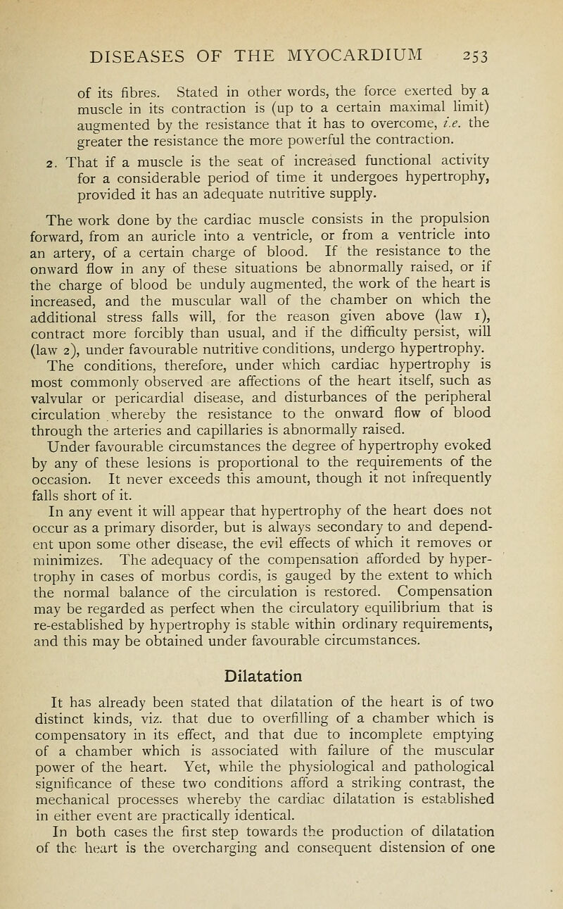 of its fibres. Stated in other words, the force exerted by a muscle in its contraction is (up to a certain maximal limit) augmented by the resistance that it has to overcome, i.e. the greater the resistance the more powerful the contraction. 2. That if a muscle is the seat of increased functional activity for a considerable period of time it undergoes hypertrophy, provided it has an adequate nutritive supply. The work done by the cardiac muscle consists in the propulsion forward, from an auricle into a ventricle, or from a ventricle into an artery, of a certain charge of blood. If the resistance to the onward flow in any of these situations be abnormally raised, or if the charge of blood be unduly augmented, the work of the heart is increased, and the muscular wall of the chamber on which the additional stress falls will, for the reason given above (law i), contract more forcibly than usual, and if the difficulty persist, will (law 2), under favourable nutritive conditions, undergo hypertrophy. The conditions, therefore, under which cardiac hypertrophy is most commonly observed are affections of the heart itself, such as valvular or pericardial disease, and disturbances of the peripheral circulation whereby the resistance to the onward flow of blood through the arteries and capillaries is abnormally raised. Under favourable circumstances the degree of hypertrophy evoked by any of these lesions is proportional to the requirements of the occasion. It never exceeds this amount, though it not infrequently falls short of it. In any event it will appear that hypertrophy of the heart does not occur as a primary disorder, but is always secondary to and depend- ent upon some other disease, the evil effects of which it removes or minimizes. The adequacy of the compensation afforded by hyper- trophy in cases of morbus cordis, is gauged by the extent to which the normal balance of the circulation is restored. Compensation may be regarded as perfect when the circulatory equilibrium that is re-established by hypertrophy is stable within ordinary requirements, and this may be obtained under favourable circumstances. Dilatation It has already been stated that dilatation of the heart is of two distinct kinds, viz. that due to overfilling of a chamber which is compensatory in its effect, and that due to incomplete emptying of a chamber which is associated with failure of the muscular power of the heart. Yet, while the physiological and pathological significance of these two conditions afford a striking contrast, the mechanical processes whereby the cardiac dilatation is established in either event are practically identical. In both cases the first step towards the production of dilatation of the heart is the overcharging and consequent distension of one