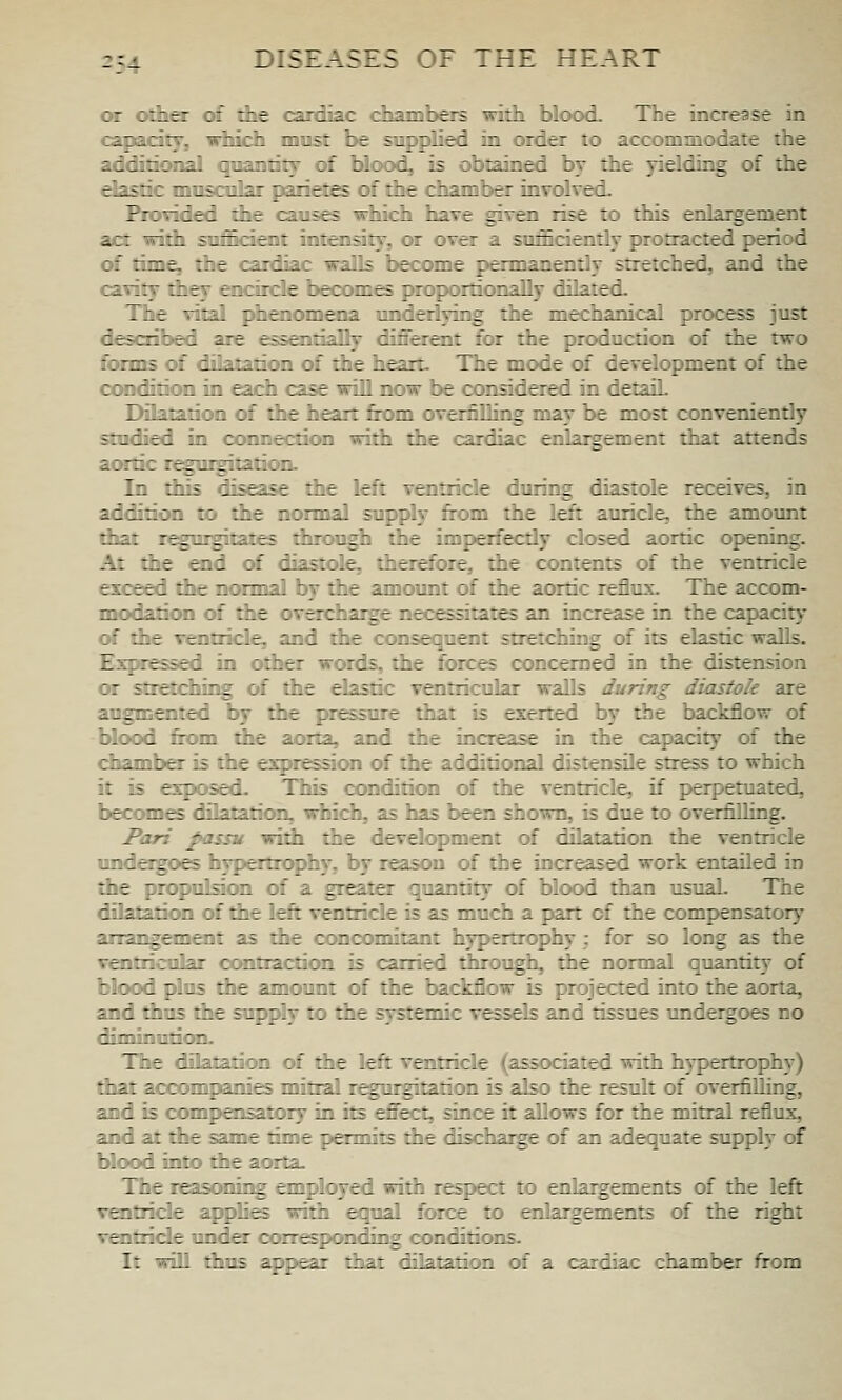 or other of the cardiac chambers with blood. The increase in capacil^, which most be supplied in order to accommodate the additional qoantitj of tdood, is obtained by the yielding of the dastic mnscolaT panics of the chamber involved. Fiovided the causes which have given rise to this enlaigement act with suOSkdoit intoisity, or over a sufficiently protracted period of time, the raTtliar walls become permanently stretched, and the cavity they encircle becomes jHnpoitionally dilated. The vital phenomena underlying the mechanical process just described are essentially diffeieiit for the production of the two forms of dilatation of the heart. The mode of development of the condition in each case will now be con^dered in detaiL Dilatation of the heart from overfilling may be most conveniently studied in connection widi the cardiac enlargement that attend[s amtic regurgitation. In this disease the left ventricle during diastole receives, in addition to the normal supply from the left auricle, the amount that regurgitates through the imperfecdy clewed aortic opening. At the end <tf diastole, therefore, the contents of the ventricle exceed the normal by die amount of the aortic reflux. The accom- modation of the overcharge necessitates an increase in the capacity of the Tentride;, and the consequent stretching of its elastic walls. EsjHessed in other words, the forces concerned in the distension or stretdiing of the elastic ventricular waUs during diastole are augmented by the {Hessnre that is exerted by the backflow of blood from die aorta, and the increase in the capacity of the ijiambo- is the expression of the additional distensUe stress to which it is exposed. This condition of the ventricle, if perpetuated, becomes dilatation, which, as has been shown, is due to overfilling. Pari passu widi the development of dilatation the ventricle undeigoes hypoliophy, by reason of the increased work entailed in the propulsion of a greater quantify of blood than usual. The dilatation of the left ventride is as much a part of the compensatory artangemait as the ccMicomitant hypertrophy; for so long as the voitricular ocHitiaction is carried through, the normal quantity of blood plus the amount of the backflow is projected into the aorta, and thus the supply to die sjirstemic vessels and tissues undergoes no diminution. TTie dilatation of the left ventricle (associated with hypertroph}) that accompanies mitral regurgitation is also the n^ult of overfilling, and is compensatory in its effect, since it allows for the mitral reflux, and at the same time permits the dischai^ of an adequate supply of blood into die aorta. The leascMiir^ employed with respect to enlargements of the left ventricle a{^lies with equal force to oolaigements of the right ventricle under corresponding conditions. It will dius appear that dilatation of a cardiac chamber from