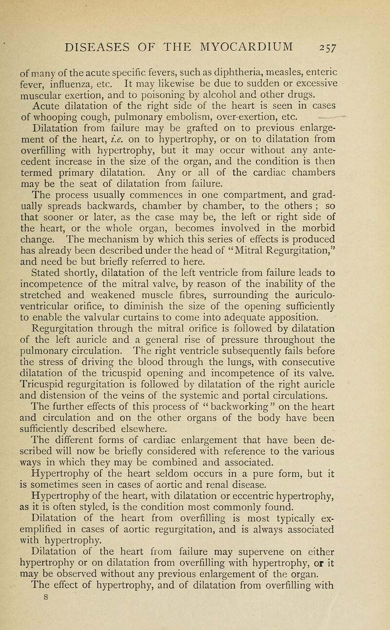 of many of the acute specific fevers, such as diphtheria, measles, enteric fever, influenza, etc. It may Hkewise be due to sudden or excessive muscular exertion, and to poisoning by alcohol and other drugs. Acute dilatation of the right side of the heart is seen in cases of whooping cough, pulmonary embolism, over-exertion, etc. Dilatation from failure may be grafted on to previous enlarge- ment of the heart, i.e. on to hypertrophy, or on to dilatation from overfilling with hypertrophy, but it may occur without any ante- cedent increase in the size of the organ, and the condition is then termed primary dilatation. Any or all of the cardiac chambers may be the seat of dilatation from failure. The process usually commences in one compartment, and grad- ually spreads backwards, chamber by chamber, to the others ; so that sooner or later, as the case may be, the left or right side of the heart, or the whole organ, becomes involved in the morbid change. The mechanism by which this series of effects is produced has already been described under the head of Mitral Regurgitation, and need be but briefly referred to here. Stated shortly, dilatation of the left ventricle from failure leads to incompetence of the mitral valve, by reason of the inability of the stretched and weakened muscle fibres, surrounding the auriculo- ventricular orifice, to diminish the size of the opening sufficiently to enable the valvular curtains to come into adequate apposition. Regurgitation through the mitral orifice is followed by dilatation of the left auricle and a general rise of pressure throughout the pulmonary circulation. The right ventricle subsequently fails before the stress of driving the blood through the lungs, with consecutive dilatation of the tricuspid opening and incompetence of its valve. Tricuspid regurgitation is followed by dilatation of the right auricle and distension of the veins of the systemic and portal circulations. The further effects of this process of  backworking  on the heart and circulation and on the other organs of the body have been sufficiently described elsewhere. The different forms of cardiac enlargement that have been de- scribed will now be briefly considered with reference to the various ways in which they may be combined and associated. Hypertrophy of the heart seldom occurs in a pure form, but it is sometimes seen in cases of aortic and renal disease. Hypertrophy of the heart, with dilatation or eccentric hypertrophy, as it is often styled, is the condition most commonly found. Dilatation of the heart from overfilling is most typically ex- emplified in cases of aortic regurgitation, and is always associated with hypertrophy. Dilatation of the heart from failure may supervene on either hypertrophy or on dilatation from overfilling with hypertrophy, or it may be observed without any previous enlargement of the organ. The effect of hypertrophy, and of dilatation from overfilling with s