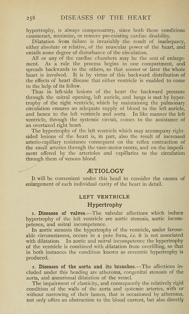 hypertrophy, is always compensatory, since both these conditions counteract, minimize, or remove pre-existing cardiac disabihty. Dilatation from failure is invariably the result of inadequacy, either absolute or relative, of the muscular power of the heart, and entails some degree of disturbance of the circulation. All or any of the cardiac chambers may be the seat of enlarge- ment. As a rule the process begins in one compartment, and spreads backwards to the others, so that sooner or later the whole heart is involved. It is by virtue of this backward distribution of the effects of heart disease that either ventricle is enabled to come to the help of its fellow. Thus in left-side lesions of the heart the backward pressure through the mitral opening, left auricle, and lungs is met by hyper- trophy of the right ventricle, which by maintaining the pulmonary circulation ensures an adequate supply of blood to the left auricle, and hence to the left ventricle and aorta. In like manner the left ventricle, through the systemic circuit, comes to the assistance of an overtaxed right heart. The hypertrophy of the left ventricle which may accompany right- sided lesions of the heart is, in part, also the result of increased arterio-capillary resistance consequent on the reflex contraction of the small arteries through the vaso-motor centre, and on the impedi- ment offered by the arterioles and capillaries to the circulation through them of venous blood. JETIOLOGY It will be convenient under this head to consider the causes of enlargement of each individual cavity of the heart in detail. LEFT VENTRICLE Hypertrophy 1. Diseases of valves.—The valvular affections which induce hypertrophy of the left ventricle are aortic stenosis, aortic incom- petence, and mitral incompetence. In aortic stenosis the hypertrophy of the ventricle, under favour- able circumstances, occurs in a pure form, i.e. it is not associated with dilatation. In aortic and mit^-al incompetence the hypertrophy of the ventricle is combined with dilatation from overfiUing, so that in both instances the condition known as eccentric hypertrophy is produced. 2. Diseases of the aorta and its branches.—The affections in- cluded under this heading are atheroma, congenital stenosis of the aorta, and aneurismal dilatation of the vessel. The impairment of elasticity, and consequently the relatively rigid condition of the walls of the aorta and systemic arteries, with or without narrowing of their lumen, that is occasioned by atheroma, not only offers an obstruction to the blood current, but also directly