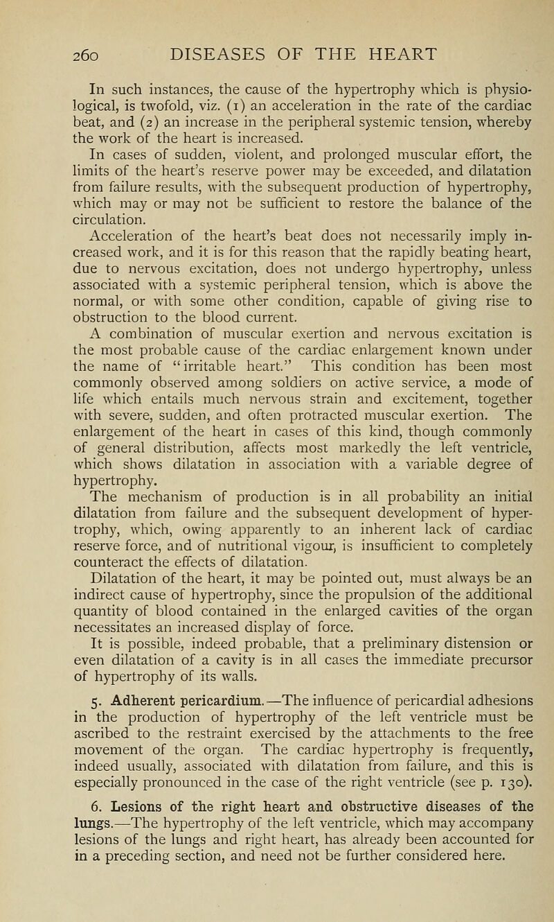 In such instances, the cause of the hypertrophy which is physio- logical, is twofold, viz. (i) an acceleration in the rate of the cardiac beat, and (2) an increase in the peripheral systemic tension, whereby the work of the heart is increased. In cases of sudden, violent, and prolonged muscular effort, the Hmits of the heart's reserve power may be exceeded, and dilatation from failure results, with the subsequent production of hypertrophy, which may or may not be sufficient to restore the balance of the circulation. Acceleration of the heart's beat does not necessarily imply in- creased work, and it is for this reason that the rapidly beating heart, due to nervous excitation, does not undergo hypertrophy, unless associated with a systemic peripheral tension, which is above the normal, or with some other condition, capable of giving rise to obstruction to the blood current. A combination of muscular exertion and nervous excitation is the most probable cause of the cardiac enlargement known under the name of irritable heart. This condition has been most commonly observed among soldiers on active service, a mode of life which entails much nervous strain and excitement, together with severe, sudden, and often protracted muscular exertion. The enlargement of the heart in cases of this kind, though commonly of general distribution, affects most markedly the left ventricle, which shows dilatation in association with a variable degree of hypertrophy. The mechanism of production is in all probability an initial dilatation from failure and the subsequent development of hyper- trophy, which, owing apparently to an inherent lack of cardiac reserve force, and of nutritional vigour, is insufficient to completely counteract the effects of dilatation. Dilatation of the heart, it may be pointed out, must always be an indirect cause of hypertrophy, since the propulsion of the additional quantity of blood contained in the enlarged cavities of the organ necessitates an increased display of force. It is possible, indeed probable, that a preliminary distension or even dilatation of a cavity is in all cases the immediate precursor of hypertrophy of its walls. 5. Adherent pericardium.—The influence of pericardial adhesions in the production of hypertrophy of the left ventricle must be ascribed to the restraint exercised by the attachments to the free movement of the organ. The cardiac hypertrophy is frequently, indeed usually, associated with dilatation from failure, and this is especially pronounced in the case of the right ventricle (see p. 130). 6. Lesions of tlie right heart and obstructive diseases of the lungs.—The hypertrophy of the left ventricle, which may accompany lesions of the lungs and right heart, has already been accounted for in a preceding section, and need not be further considered here.