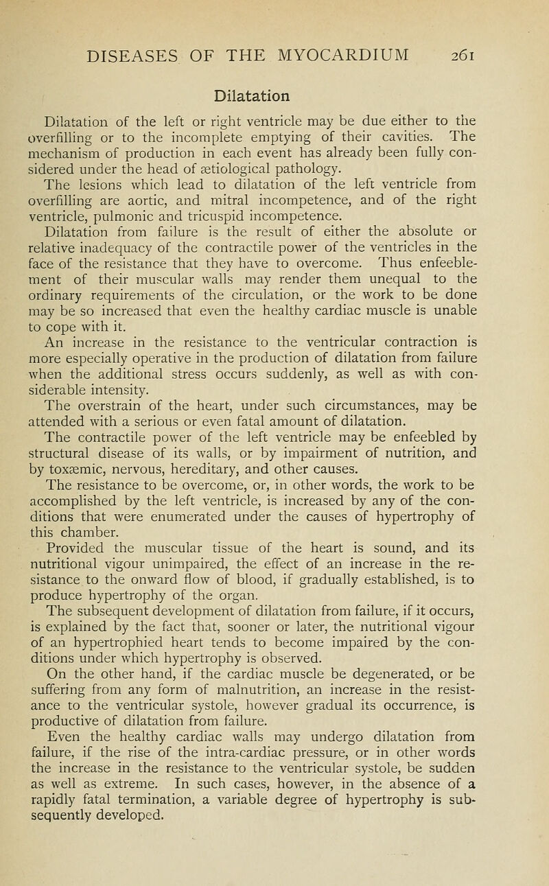 Dilatation Dilatation of the left or right ventricle may be due either to the overfilling or to the incomplete emptying of their cavities. The mechanism of production in each event has already been fully con- sidered under the head of setiological pathology. The lesions which lead to dilatation of the left ventricle from overfilling are aortic, and mitral incompetence, and of the right ventricle, pulmonic and tricuspid incompetence. Dilatation from failure is the result of either the absolute or relative inadequacy of the contractile power of the ventricles in the face of the resistance that they have to overcome. Thus enfeeble- ment of their muscular walls may render them unequal to the ordinary requirements of the circulation, or the work to be done may be so increased that even the healthy cardiac muscle is unable to cope with it. An increase in the resistance to the ventricular contraction is more especially operative in the production of dilatation from failure when the additional stress occurs suddenly, as well as with con- siderable intensity. The overstrain of the heart, under such circumstances, may be attended with a serious or even fatal amount of dilatation. The contractile power of the left ventricle may be enfeebled by structural disease of its walls, or by impairment of nutrition, and by toxemic, nervous, hereditary, and other causes. The resistance to be overcome, or, in other words, the work to be accomplished by the left ventricle, is increased by any of the con- ditions that were enumerated under the causes of hypertrophy of this chamber. Provided the muscular tissue of the heart is sound, and its nutritional vigour unimpaired, the effect of an increase in the re- sistance to the onv/ard flow of blood, if gradually established, is to produce hypertrophy of the organ. The subsequent development of dilatation from failure, if it occurs, is explained by the fact that, sooner or later, the nutritional vigour of an hypertrophied heart tends to become impaired by the con- ditions under which hypertrophy is observed. On the other hand, if the cardiac muscle be degenerated, or be suffering from any form of malnutrition, an increase in the resist- ance to the ventricular systole, however gradual its occurrence, is productive of dilatation from failure. Even the healthy cardiac walls may undergo dilatation from failure, if the rise of the intra-cardiac pressure, or in other words the increase in the resistance to the ventricular systole, be sudden as well as extreme. In such cases, however, in the absence of a rapidly fatal termination, a variable degree of hypertrophy is sub- sequently developed.