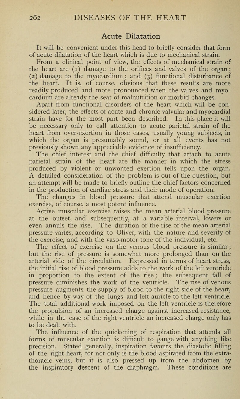 Acute Dilatation It will be convenient under this head to briefly consider that form of acute dilatation of the heart which is due to mechanical strain. From a clinical point of view, the effects of mechanical strain of the heart are (i) damage to the orifices and valves of the organ; (2) damage to the myocardium ; and (3) functional disturbance of the heart. It is, of course, obvious that these results are more readily produced and more pronounced when the valves and myo- cardium are already the seat of malnutrition or morbid changes. Apart from functional disorders of the heart which will be con- sidered later, the effects of acute and chronic valvular and myocardial strain have for the most part been described. In this place it will be necessary only to call attention to acute parietal strain of the heart from over-exertion in those cases, usually young subjects, in which the organ is presumably sound, or at all events has not previously shown any appreciable evidence of insufficiency. The chief interest and the chief difficulty that attach to acute parietal strain of the heart are the manner in which the stress produced by violent or unwonted exertion tells upon the organ. A detailed consideration of the problem is out of the question, but an attempt will be made to briefly outhne the chief factors concerned in the production of cardiac stress and their mode of operation. The changes in blood pressure that attend muscular exertion exercise, of course, a most potent influence. Active muscular exercise raises the mean arterial blood pressure at the outset, and subsequently, at a variable interval, lowers or even annuls the rise. The duration of the rise of the mean arterial pressure varies, according to Oliver, with the nature and severity of the exercise, and with the vaso-motor tone of the individual, etc. The effect of exercise on the venous blood pressure is similar; but the rise of pressure is somewhat more prolonged than on the arterial side of the circulation. Expressed in terms of heart stress, the initial rise of blood pressure adds to the work of the left ventricle in proportion to the extent of the rise; the subsequent fall of pressure diminishes the work of the ventricle. The rise of venous pressure augments the supply of blood to the right side of the heart, and hence by way of the lungs and left auricle to the left ventricle. The total additional work imposed on the left ventricle is therefore the propulsion of an increased charge against increased resistance, while in the case of the right ventricle an increased charge only has to be dealt with. The influence of the quickening of respiration that attends all forms of muscular exertion is difficult to gauge with anything like precision. Stated generally, inspiration favours the diastolic filling of the right heart, for not only is the blood aspirated from the extra- thoracic veins, but it is also pressed up from the abdomen by the inspiratory descent of the diaphragm. These conditions are
