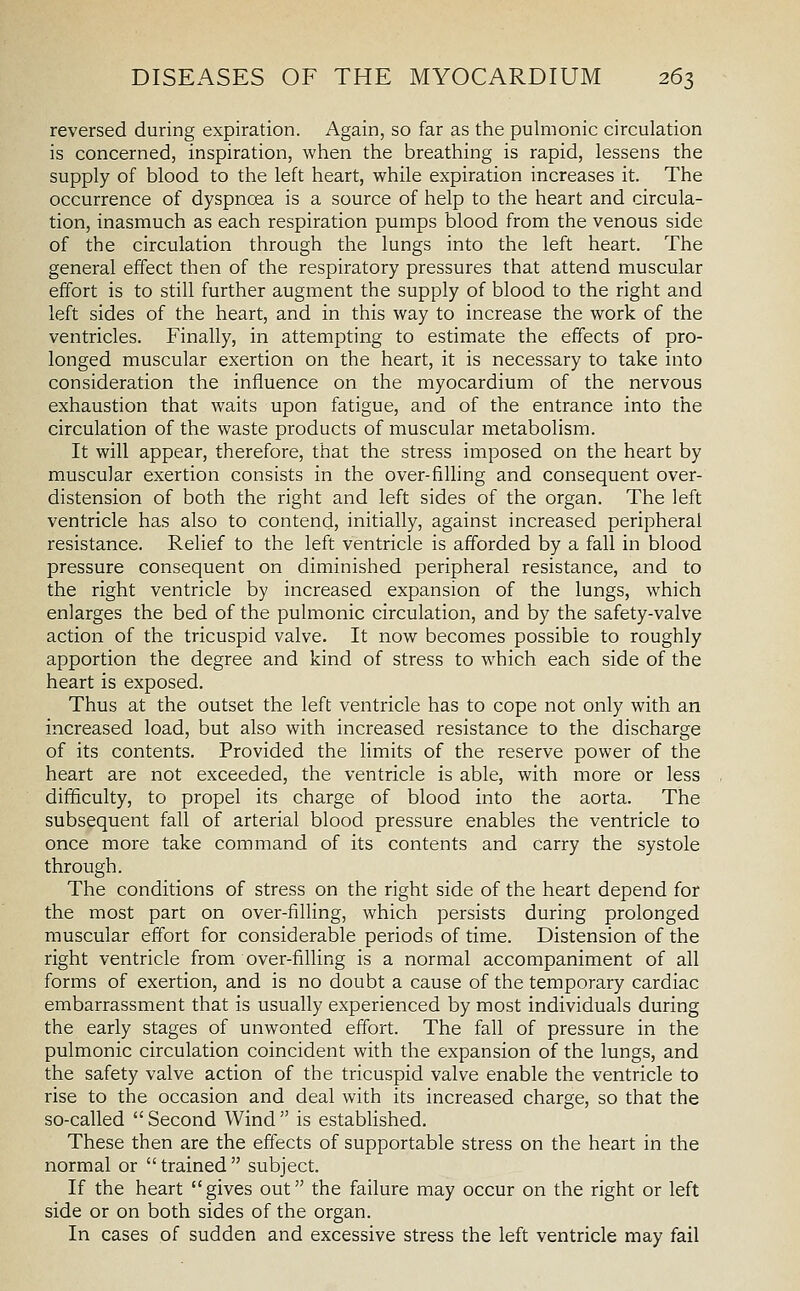 reversed during expiration. Again, so far as the pulmonic circulation is concerned, inspiration, when the breathing is rapid, lessens the supply of blood to the left heart, while expiration increases it. The occurrence of dyspnoea is a source of help to the heart and circula- tion, inasmuch as each respiration pumps blood from the venous side of the circulation through the lungs into the left heart. The general effect then of the respiratory pressures that attend muscular effort is to still further augment the supply of blood to the right and left sides of the heart, and in this way to increase the work of the ventricles. Finally, in attempting to estimate the effects of pro- longed muscular exertion on the heart, it is necessary to take into consideration the influence on the myocardium of the nervous exhaustion that waits upon fatigue, and of the entrance into the circulation of the waste products of muscular metabolism. It will appear, therefore, that the stress imposed on the heart by muscular exertion consists in the over-filhng and consequent over- distension of both the right and left sides of the organ. The left ventricle has also to contend, initially, against increased peripheral resistance. Relief to the left ventricle is afforded by a fall in blood pressure consequent on diminished peripheral resistance, and to the right ventricle by increased expansion of the lungs, which enlarges the bed of the pulmonic circulation, and by the safety-valve action of the tricuspid valve. It now becomes possible to roughly apportion the degree and kind of stress to which each side of the heart is exposed. Thus at the outset the left ventricle has to cope not only with an increased load, but also with increased resistance to the discharge of its contents. Provided the limits of the reserve power of the heart are not exceeded, the ventricle is able, with more or less difficulty, to propel its charge of blood into the aorta. The subsequent fall of arterial blood pressure enables the ventricle to once more take command of its contents and carry the systole through. The conditions of stress on the right side of the heart depend for the most part on over-filling, which persists during prolonged muscular effort for considerable periods of time. Distension of the right ventricle from over-filling is a normal accompaniment of all forms of exertion, and is no doubt a cause of the temporary cardiac embarrassment that is usually experienced by most individuals during the early stages of unwonted effort. The fall of pressure in the pulmonic circulation coincident with the expansion of the lungs, and the safety valve action of the tricuspid valve enable the ventricle to rise to the occasion and deal with its increased charge, so that the so-called  Second Wind  is established. These then are the effects of supportable stress on the heart in the normal or  trained  subject. If the heart gives out the failure may occur on the right or left side or on both sides of the organ. In cases of sudden and excessive stress the left ventricle may fail