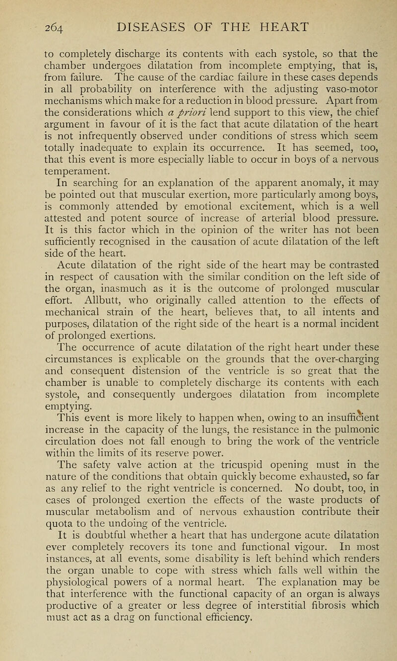 to completely discharge its contents with each systole, so that the chamber undergoes dilatation from incomplete emptying, that is, from failure. The cause of the cardiac failure in these cases depends in all probability on interference with the adjusting vaso-motor mechanisms which make for a reduction in blood pressure. Apart from the considerations which a priori lend support to this view, the chief argument in favour of it is the fact that acute dilatation of the heart is not infrequently observed under conditions of stress which seem totally inadequate to explain its occurrence. It has seemed, too, that this event is more especially liable to occur in boys of a nervous temperament. In searching for an explanation of the apparent anomaly, it may be pointed out that muscular exertion, more particularly among boys, is commonly attended by emotional excitement, which is a well attested and potent source of increase of arterial blood pressure. It is this factor which in the opinion of the writer has not been sufficiently recognised in the causation of acute dilatation of the left side of the heart. Acute dilatation of the right side of the heart may be contrasted in respect of causation with the similar condition on the left side of the organ, inasmuch as it is the outcome of prolonged muscular effort. Allbutt, who originally called attention to the effects of mechanical strain of the heart, believes that, to all intents and purposes, dilatation of the right side of the heart is a normal incident of prolonged exertions. The occurrence of acute dilatation of the right heart under these circumstances is explicable on the grounds that the over-charging and consequent distension of the ventricle is so great that the chamber is unable to completely discharge its contents with each systole, and consequently undergoes dilatation from incomplete emptying. This event is more likely to happen when, owing to an insufficient increase in the capacity of the lungs, the resistance in the pulmonic circulation does not fall enough to bring the work of the ventricle within the limits of its reserve power. The safety valve action at the tricuspid opening must in the nature of the conditions that obtain quickly become exhausted, so far as any relief to the right ventricle is concerned. No doubt, too, in cases of prolonged exertion the effects of the waste products of muscular metabolism and of nervous exhaustion contribute their quota to the undoing of the ventricle. It is doubtful whether a heart that has undergone acute dilatation ever completely recovers its tone and functional vigour. In most instances, at all events, some disability is left behind which renders the organ unable to cope with stress which falls well within the physiological powers of a normal heart. The explanation may be that interference with the functional capacity of an organ is always productive of a greater or less degree of interstitial fibrosis which must act as a drag on functional efficiency.