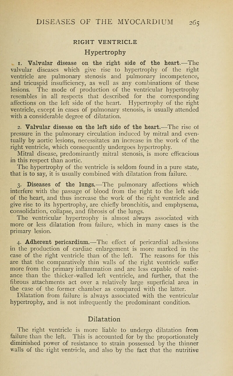 RIGHT VENTRICLE Hypertrophy 1. Valvular disease on the right side of the heart.—The valvular diseases which give rise to hypertrophy of the right ventricle are pulmonary stenosis and pulmonary incompetence, and tricuspid insufficiency, as well as any combinations of these lesions. The mode of production of the ventricular hypertrophy resembles in all respects that described for the corresponding affections on the left side of the heart. Hypertrophy of the right ventricle, except in cases of pulmonary stenosis, is usually attended with a considerable degree of dilatation. 2. Valvular disease on the left side of the heart.—The rise ot pressure in the pulmonary circulation induced by mitral and even- tually by aortic lesions, necessitates an increase in the work of the right ventricle, which consequently undergoes hypertrophy. Mitral disease, predominantly mitral stenosis, is more efficacious in this respect than aortic. The hypertrophy of the ventricle is seldom found in a pure state, that is to say, it is usually combined with dilatation from failure. 3. Diseases of the lungs.—The pulmonary affections which interfere with the passage of blood from the right to the left side of the heart, and thus increase the work of the right ventricle and give rise to its hypertrophy, are chiefly bronchitis, and emphysema, consolidation, collapse, and fibrosis of the lungs. The ventricular hypertrophy is almost always associated with more or less dilatation from failure, w^hich in many cases is the primary lesion. 4. Adherent pericardium.—The effect of pericardial adhesions in the production of cardiac enlargement is more marked in the case of the right ventricle than of the left. The reasons for this are that the comparatively thin walls of the right ventricle suffer more from the primary inflammation and are less capable of resist- ance than the thicker-walled left ventricle, and further, that the fibrous attachments act over a relatively large superficial area in the case of the former chamber as compared with the latter. Dilatation from failure is always associated with the ventricular hypertrophy, and is not infrequently the predominant condition. Dilatation The right ventricle is more liable to undergo dilatation from failure than the left. This is accounted for by the proportionately diminished power of resistance to strain possessed by the thinner walls of the right ventricle, and also by the fact that the nutritive