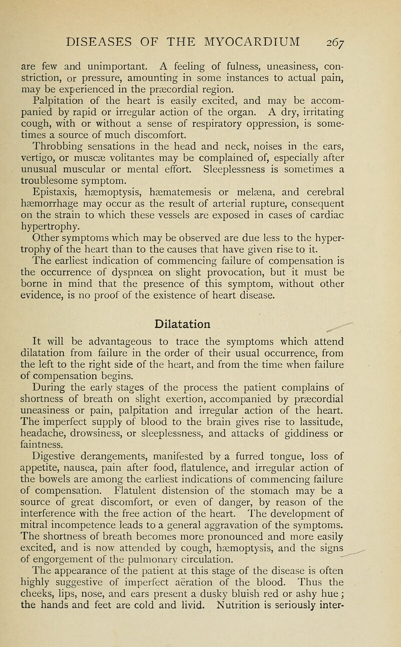 are few and unimportant. A feeling of fulness, uneasiness, con- striction, or pressure, amounting in some instances to actual pain, may be experienced in the praecordial region. Palpitation of the heart is easily excited, and may be accom- panied by rapid or irregular action of the organ. A dry, irritating cough, with or without a sense of respiratory oppression, is some- times a source of much discomfort. Throbbing sensations in the head and neck, noises in the ears, vertigo, or muscse volitantes may be complained of, especially after unusual muscular or mental effort. Sleeplessness is sometimes a troublesome symptom. Epistaxis, hemoptysis, hsematemesis or melsena, and cerebral hsemorrhage may occur as the result of arterial rupture, consequent on the strain to which these vessels are exposed in cases of cardiac hypertrophy. Other symptoms which may be observed are due less to the hyper- trophy of the heart than to the causes that have given rise to it. The earliest indication of commencing failure of compensation is the occurrence of dyspnoea on slight provocation, but it must be borne in mind that the presence of this symptom, without other evidence, is no proof of the existence of heart disease. Dilatation It will be advantageous to trace the symptoms which attend dilatation from failure in the order of their usual occurrence, from the left to the right side of the heart, and from the time when failure of compensation begins. During the early stages of the process the patient complains of shortness of breath on slight exertion, accompanied by prsecordial uneasiness or pain, palpitation and irregular action of the heart. The imperfect supply of blood to the brain gives rise to lassitude, headache, drowsiness, or sleeplessness, and attacks of giddiness or faintness. Digestive derangements, manifested by a furred tongue, loss of appetite, nausea, pain after food, flatulence, and irregular action of the bowels are among the earliest indications of commencing failure of compensation. Flatulent distension of the stomach may be a source of great discomfort, or even of danger, by reason of the interference with the free action of the heart. The development of mitral incompetence leads to a general aggravation of the symptoms. The shortness of breath becomes more pronounced and more easily excited, and is now attended by cough, haemoptysis, and the signs of engorgement of the pulmonary circulation. ^ The appearance of the patient at this stage of the disease is often highly suggestive of imperfect aeration of the blood. Thus the cheeks, lips, nose, and ears present a dusky bluish red or ashy hue; the hands and feet are cold and livid. Nutrition is seriously inter-