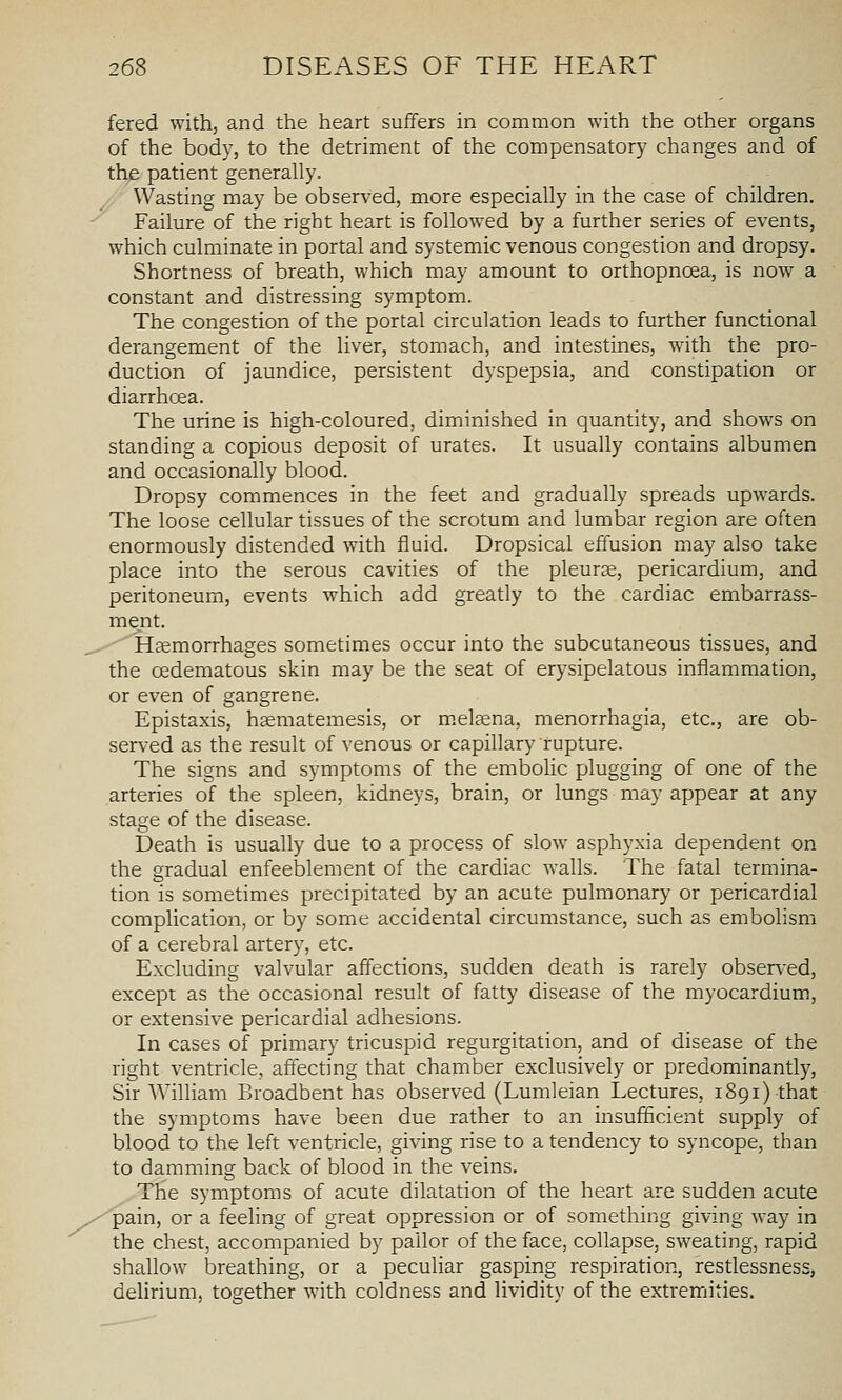 fered with, and the heart suffers in common with the other organs of the body, to the detriment of the compensatory changes and of the patient generally. A Wasting may be observed, more especially in the case of children. ^ Failure of the right heart is followed by a further series of events, which culminate in portal and systemic venous congestion and dropsy. Shortness of breath, which may amount to orthopnoea, is now a constant and distressing symptom. The congestion of the portal circulation leads to further functional derangement of the liver, stomach, and intestines, with the pro- duction of jaundice, persistent dyspepsia, and constipation or diarrhoea. The urine is high-coloured, diminished in quantity, and shows on standing a copious deposit of urates. It usually contains albumen and occasionally blood. Dropsy commences in the feet and gradually spreads upwards. The loose cellular tissues of the scrotum and lumbar region are often enormously distended with fluid. Dropsical effusion may also take place into the serous cavities of the pleurae, pericardium, and peritoneum, events which add greatly to the cardiac embarrass- ment. ^ ' 'Haemorrhages sometimes occur into the subcutaneous tissues, and the oedematous skin may be the seat of erysipelatous inflammation, or even of gangrene. Epistaxis, hsematemesis, or m.eljena, menorrhagia, etc., are ob- served as the result of venous or capillary rupture. The signs and symptoms of the embolic plugging of one of the arteries of the spleen, kidneys, brain, or lungs may appear at any stage of the disease. Death is usually due to a process of slow asphyxia dependent on the gradual enfeeblement of the cardiac walls. The fatal termina- tion is sometimes precipitated by an acute pulmonary or pericardial complication, or by some accidental circumstance, such as embolism of a cerebral artery, etc. Excluding valvular affections, sudden death is rarely observed, except as the occasional result of fatty disease of the myocardium, or extensive pericardial adhesions. In cases of primary tricuspid regurgitation, and of disease of the right ventricle, affecting that chamber exclusively or predominantly, Sir William Broadbent has observed (Lumleian Lectures, 1891) that the symptoms have been due rather to an insufficient supply of blood to the left ventricle, giving rise to a tendency to syncope, than to damming back of blood in the veins. The symptoms of acute dilatation of the heart are sudden acute /pain, or a feeling of great oppression or of something giving way in the chest, accompanied by pallor of the face, collapse, sweating, rapid shallow breathing, or a peculiar gasping respiration, restlessness, delirium, together with coldness and lividitv of the extremities.