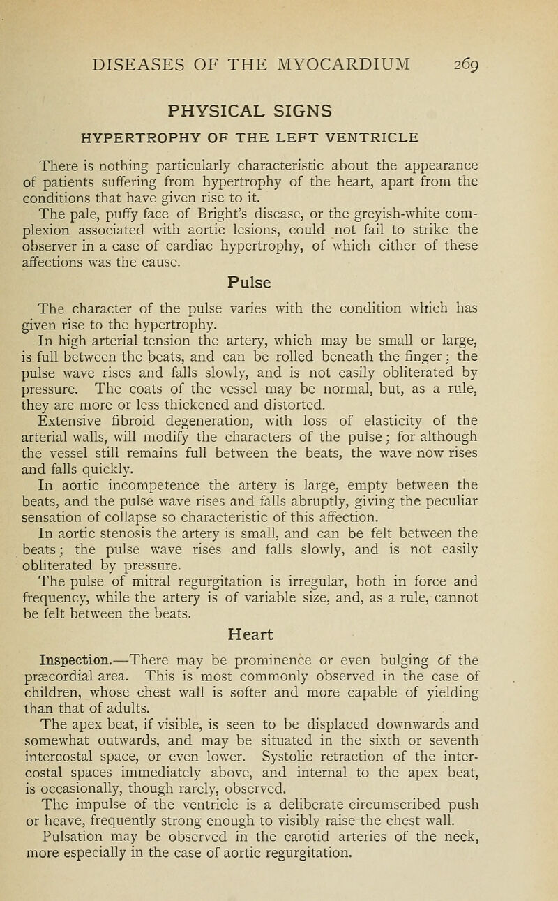 PHYSICAL SIGNS HYPERTROPHY OF THE LEFT VENTRICLE There is nothing particularly characteristic about the appearance of patients suffering from hypertrophy of the heart, apart from the conditions that have given rise to it. The pale, puffy face of Bright's disease, or the greyish-white com- plexion associated with aortic lesions, could not fail to strike the observer in a case of cardiac hypertrophy, of which either of these affections was the cause. Pulse The character of the pulse varies with the condition which has given rise to the hypertrophy. In high arterial tension the artery, which may be small or large, is full between the beats, and can be rolled beneath the finger; the pulse wave rises and falls slowly, and is not easily obliterated by pressure. The coats of the vessel may be normal, but, as a rule, they are more or less thickened and distorted. Extensive fibroid degeneration, with loss of elasticity of the arterial walls, will modify the characters of the pulse : for although the vessel still remains full between the beats, the wave now rises and falls quickly. In aortic incompetence the artery is large, empty between the beats, and the pulse wave rises and falls abruptly, giving the peculiar sensation of collapse so characteristic of this affection. In aortic stenosis the artery is small, and can be felt between the beats; the pulse wave rises and falls slowly, and is not easily obliterated by pressure. The pulse of mitral regurgitation is irregular, both in force and frequency, while the artery is of variable size, and, as a rule, cannot be felt between the beats. Heart Inspection.—There may be prominence or even bulging of the prsecordial area. This is most commonly observed in the case of children, whose chest wall is softer and more capable of yielding than that of adults. The apex beat, if visible, is seen to be displaced downwards and somewhat outwards, and may be situated in the sixth or seventh intercostal space, or even lower. Systolic retraction of the inter- costal spaces immediately above, and internal to the apex beat, is occasionally, though rarely, observed. The impulse of the ventricle is a deliberate circumscribed push or heave, frequently strong enough to visibly raise the chest wall. Pulsation may be observed in the carotid arteries of the neck, more especially in the case of aortic regurgitation.